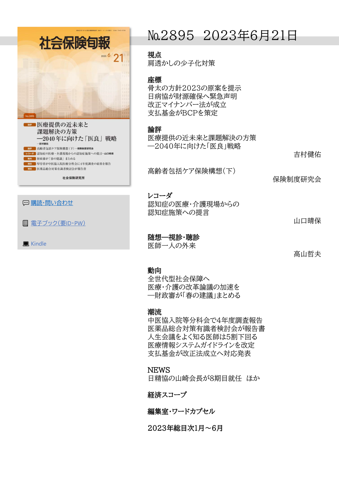 №2895 2023年6月21日
視点
肩透かしの少子化対策
座標
骨太の方針2023の原案を提示
日病協が財源確保へ緊急声明 
改正マイナンバー法が成立
支払基金がＢＣＰを策定
論評
医療提供の近未来と課題解決の方策
―2040年に向けた「医良」戦略
吉村健佑
高齢者包括ケア保険構想（下）
保険制度研究会
レコーダ
認知症の医療・介護現場からの
認知症施策への提言
山口晴保
随想―視診・聴診
医師一人の外来
高山哲夫
動向
全世代型社会保障へ
医療・介護の改革論議の加速を
―財政審が「春の建議」まとめる
潮流
中医協入院等分科会で４年度調査報告 
医薬品総合対策有識者検討会が報告書 
人生会議をよく知る医師は５割下回る 
医療情報システムガイドラインを改定 
支払基金が改正法成立へ対応発表
NEWS
日精協の山崎会長が８期目就任 ほか
経済スコープ
編集室・ワードカプセル 
2023年総目次１月～６月