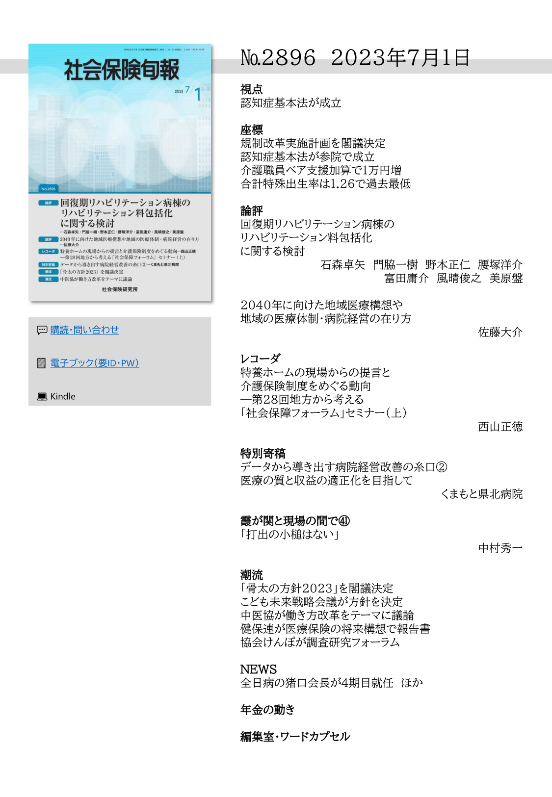 №2896 2023年7月1日
視点
認知症基本法が成立
座標
規制改革実施計画を閣議決定
認知症基本法が参院で成立
介護職員ベア支援加算で１万円増
合計特殊出生率は1.26で過去最低
論評
回復期リハビリテーション病棟の
リハビリテーション料包括化
に関する検討
石森卓矢 門脇一樹 野本正仁 腰塚洋介
富田庸介 風晴俊之 美原盤
2040年に向けた地域医療構想や
地域の医療体制・病院経営の在り方
佐藤大介
レコーダ
特養ホームの現場からの提言と
介護保険制度をめぐる動向
―第28回地方から考える
「社会保障フォーラム」セミナー（上）
西山正徳
特別寄稿
データから導き出す病院経営改善の糸口②
医療の質と収益の適正化を目指して
くまもと県北病院
霞が関と現場の間で㊶
「打出の小槌はない」
中村秀一
潮流
「骨太の方針2023」を閣議決定 
こども未来戦略会議が方針を決定 
中医協が働き方改革をテーマに議論 
健保連が医療保険の将来構想で報告書 
協会けんぽが調査研究フォーラム
NEWS
全日病の猪口会長が４期目就任 ほか
年金の動き
編集室・ワードカプセル 