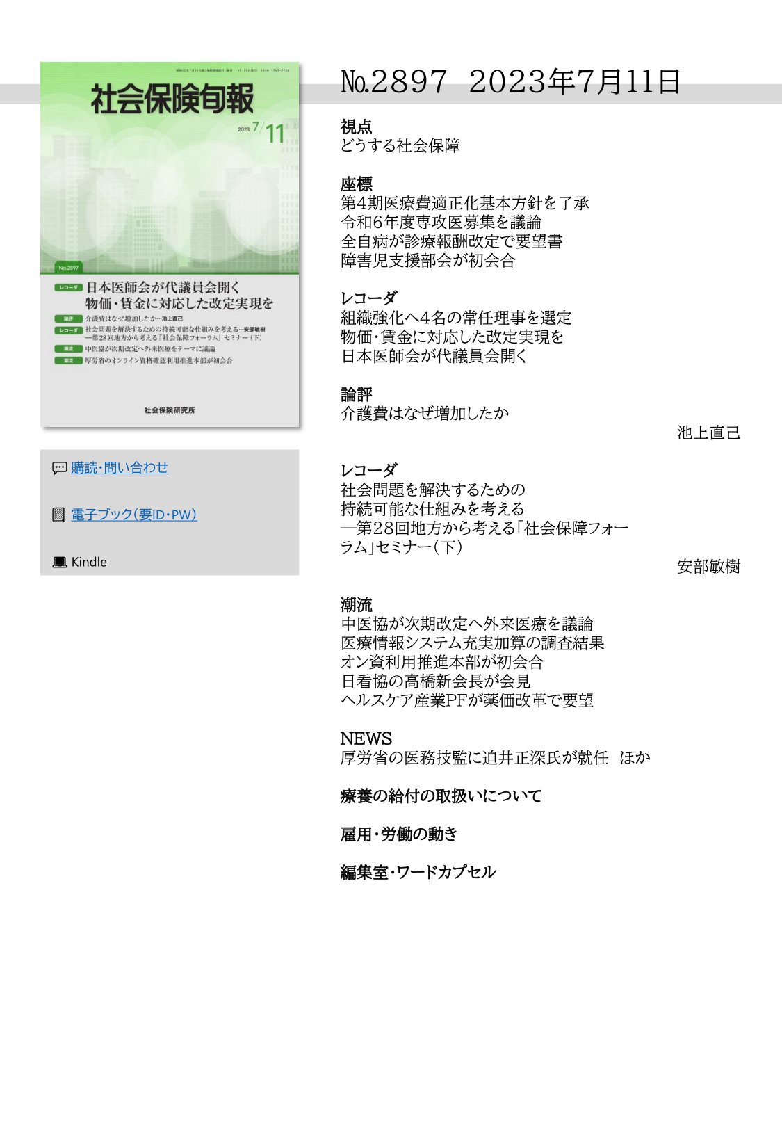 №2897 2023年7月11日
視点
どうする社会保障
座標
第４期医療費適正化基本方針を了承
令和６年度専攻医募集を議論
全自病が診療報酬改定で要望書
障害児支援部会が初会合
レコーダ
組織強化へ４名の常任理事を選定
物価・賃金に対応した改定実現を
日本医師会が代議員会開く
論評
介護費はなぜ増加したか
池上直己
レコーダ
社会問題を解決するための
持続可能な仕組みを考える
―第28回地方から考える「社会保障フォー
ラム」セミナー（下）
安部敏樹
潮流
中医協が次期改定へ外来医療を議論
医療情報システム充実加算の調査結果
オン資利用推進本部が初会合
日看協の高橋新会長が会見
ヘルスケア産業PFが薬価改革で要望
NEWS
厚労省の医務技監に迫井正深氏が就任 ほか
療養の給付の取扱いについて
雇用・労働の動き
編集室・ワードカプセル
