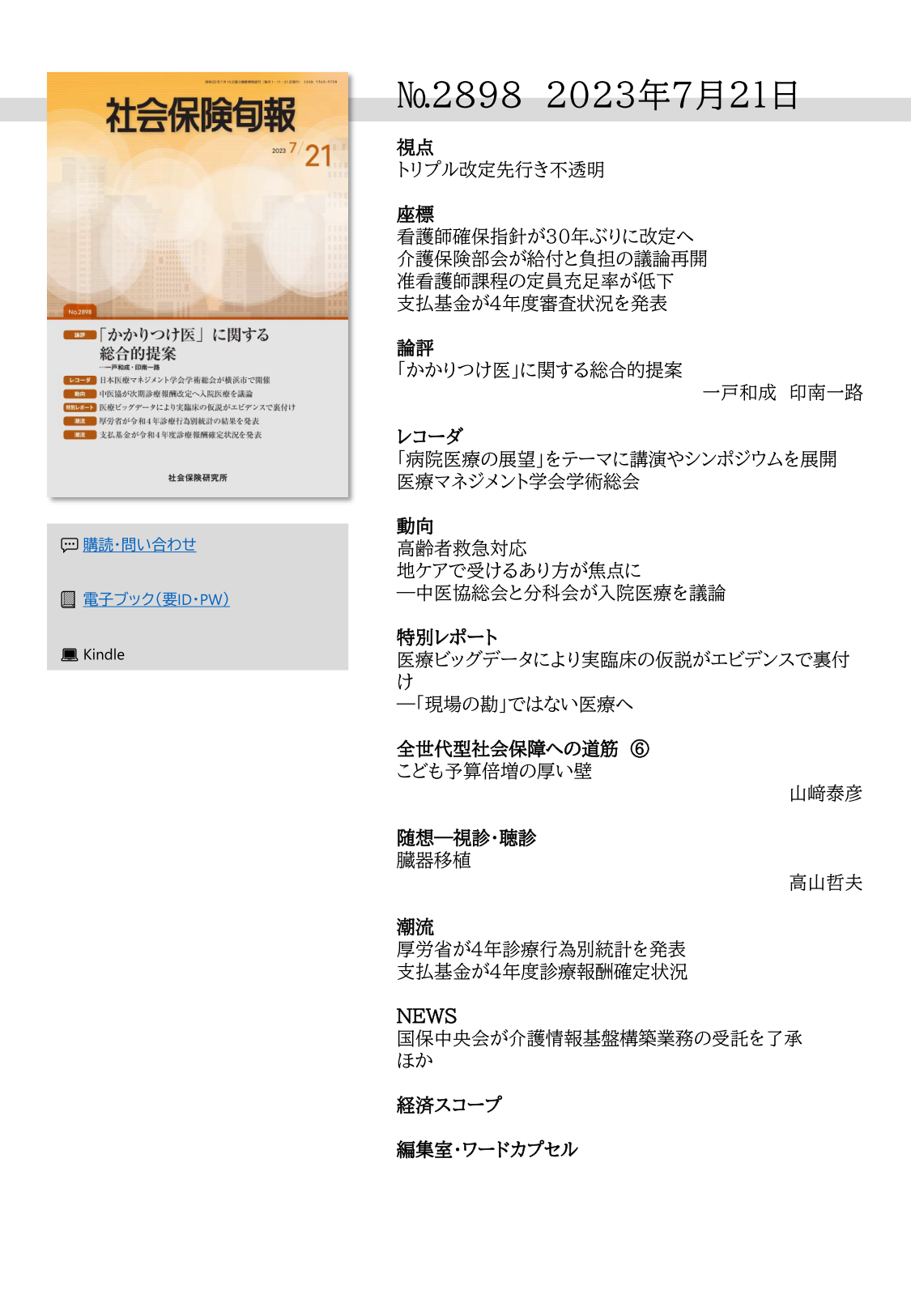 №2898 2023年7月21日
視点
トリプル改定先行き不透明
座標
看護師確保指針が30年ぶりに改定へ
介護保険部会が給付と負担の議論再開
准看護師課程の定員充足率が低下
支払基金が４年度審査状況を発表
論評
「かかりつけ医」に関する総合的提案
一戸和成 印南一路
レコーダ
「病院医療の展望」をテーマに講演やシンポジウムを展開
医療マネジメント学会学術総会
動向
高齢者救急対応
地ケアで受けるあり方が焦点に
―中医協総会と分科会が入院医療を議論
特別レポート
医療ビッグデータにより実臨床の仮説がエビデンスで裏付
け
―「現場の勘」ではない医療へ
全世代型社会保障への道筋 ⑥
こども予算倍増の厚い壁
山﨑泰彦
随想―視診・聴診
臓器移植
高山哲夫
潮流
厚労省が４年診療行為別統計を発表 
支払基金が４年度診療報酬確定状況
NEWS
国保中央会が介護情報基盤構築業務の受託を了承
ほか
経済スコープ
編集室・ワードカプセル 