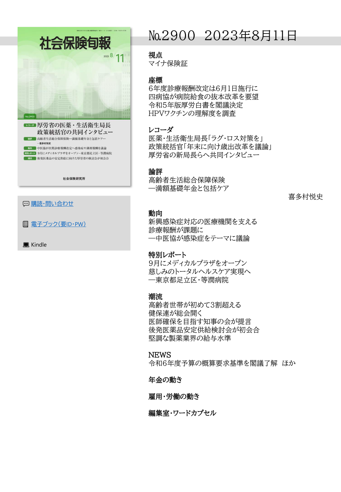 №2900 2023年8月11日
視点
マイナ保険証
座標
６年度診療報酬改定は６月１日施行に
四病協が病院給食の抜本改革を要望
令和５年版厚労白書を閣議決定
ＨＰＶワクチンの理解度を調査
レコーダ
医薬・生活衛生局長「ラグ・ロス対策を」
政策統括官「年末に向け歳出改革を議論」
厚労省の新局長らへ共同インタビュー
論評
高齢者生活総合保障保険
―満額基礎年金と包括ケア
喜多村悦史
動向
新興感染症対応の医療機関を支える
診療報酬が課題に
―中医協が感染症をテーマに議論
特別レポート
９月にメディカルプラザをオープン
慈しみのトータルヘルスケア実現へ
―東京都足立区・等潤病院
潮流
高齢者世帯が初めて３割超える
健保連が総会開く
医師確保を目指す知事の会が提言
後発医薬品安定供給検討会が初会合
堅調な製薬業界の給与水準
NEWS
令和６年度予算の概算要求基準を閣議了解 ほか
年金の動き
雇用・労働の動き
編集室・ワードカプセル