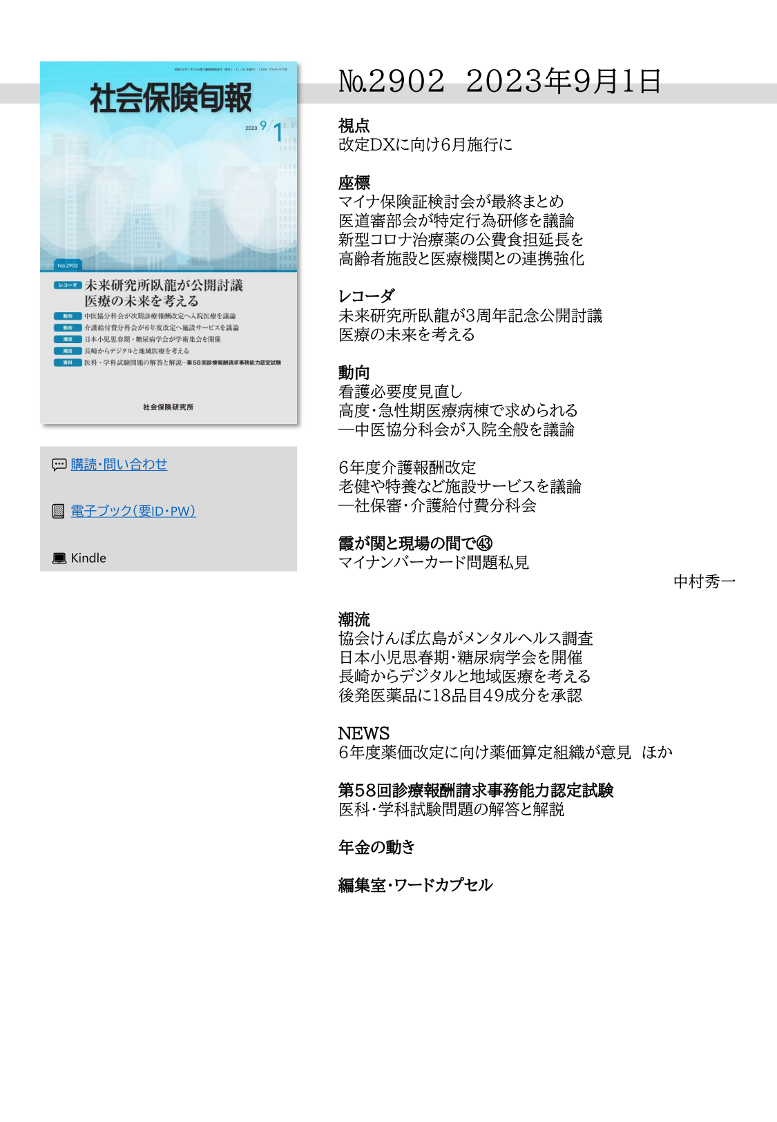 №2902　2023年9月1日

視点
改定ＤＸに向け６月施行に

座標
マイナ保険証検討会が最終まとめ
医道審部会が特定行為研修を議論
新型コロナ治療薬の公費食担延長を
高齢者施設と医療機関との連携強化

レコーダ
未来研究所臥龍が3周年記念公開討議
医療の未来を考える

動向
看護必要度見直し
高度・急性期医療病棟で求められる
―中医協分科会が入院全般を議論

6年度介護報酬改定
老健や特養など施設サービスを議論
―社保審・介護給付費分科会

霞が関と現場の間で㊸
マイナンバーカード問題私見
中村秀一

潮流
協会けんぽ広島がメンタルヘルス調査
日本小児思春期・糖尿病学会を開催
長崎からデジタルと地域医療を考える
後発医薬品に18品目49成分を承認

NEWS
6年度薬価改定に向け薬価算定組織が意見　ほか

第58回診療報酬請求事務能力認定試験
医科・学科試験問題の解答と解説

年金の動き

編集室・ワードカプセル
