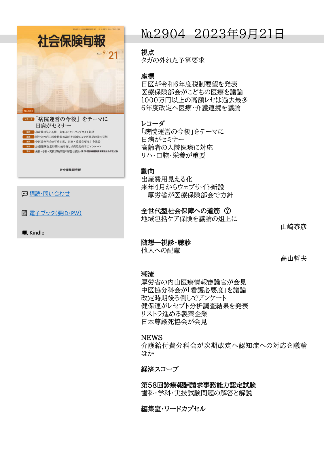 №2904 2023年9月21日
視点
タガの外れた予算要求
座標
日医が令和６年度税制要望を発表
医療保険部会がこどもの医療を議論
1000万円以上の高額レセは過去最多
６年度改定へ医療・介護連携を議論
レコーダ
「病院運営の今後」をテーマに
日病がセミナー
高齢者の入院医療に対応
リハ・口腔・栄養が重要
動向
出産費用見える化
来年４月からウェブサイト新設
―厚労省が医療保険部会で方針
全世代型社会保障への道筋 ⑦
地域包括ケア保険を議論の俎上に
山﨑泰彦
随想―視診・聴診
他人への配慮
高山哲夫
潮流
厚労省の内山医療情報審議官が会見
中医協分科会が「看護必要度」を議論
改定時期後ろ倒しでアンケート
健保連がレセプト分析調査結果を発表
リストラ進める製薬企業
日本尊厳死協会が会見
NEWS
介護給付費分科会が次期改定へ認知症への対応を議論
ほか
経済スコープ
第58回診療報酬請求事務能力認定試験
歯科・学科・実技試験問題の解答と解説
編集室・ワードカプセル