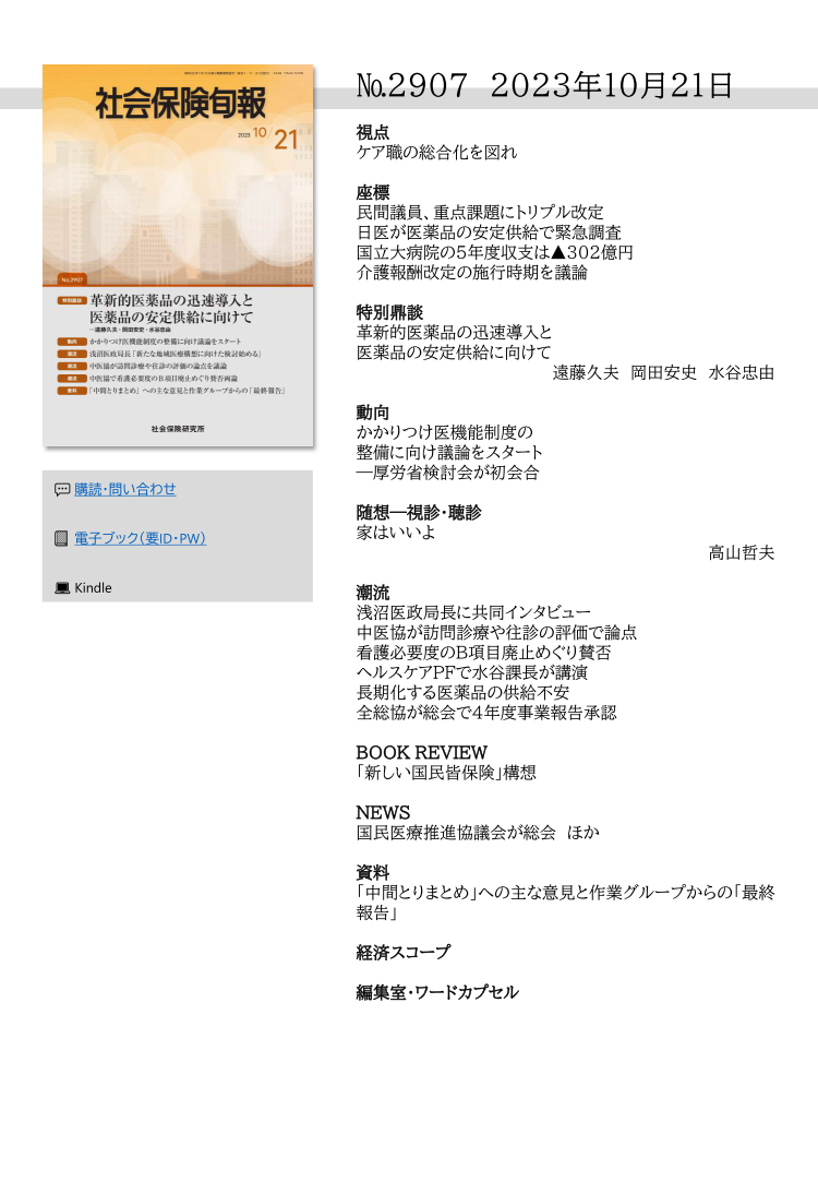 №2907 2023年10月21日
視点
ケア職の総合化を図れ
座標
民間議員、重点課題にトリプル改定
日医が医薬品の安定供給で緊急調査
国立大病院の５年度収支は▲302億円
介護報酬改定の施行時期を議論
特別鼎談
革新的医薬品の迅速導入と
医薬品の安定供給に向けて
遠藤久夫 岡田安史 水谷忠由
動向
かかりつけ医機能制度の
整備に向け議論をスタート
―厚労省検討会が初会合
随想―視診・聴診
家はいいよ
高山哲夫
潮流
浅沼医政局長に共同インタビュー
中医協が訪問診療や往診の評価で論点
看護必要度のB項目廃止めぐり賛否
ヘルスケアPFで水谷課長が講演
長期化する医薬品の供給不安
全総協が総会で４年度事業報告承認
BOOK REVIEW
「新しい国民皆保険」構想
NEWS
国民医療推進協議会が総会 ほか
資料
「中間とりまとめ」への主な意見と作業グループからの「最終
報告」
経済スコープ
編集室・ワードカプセル