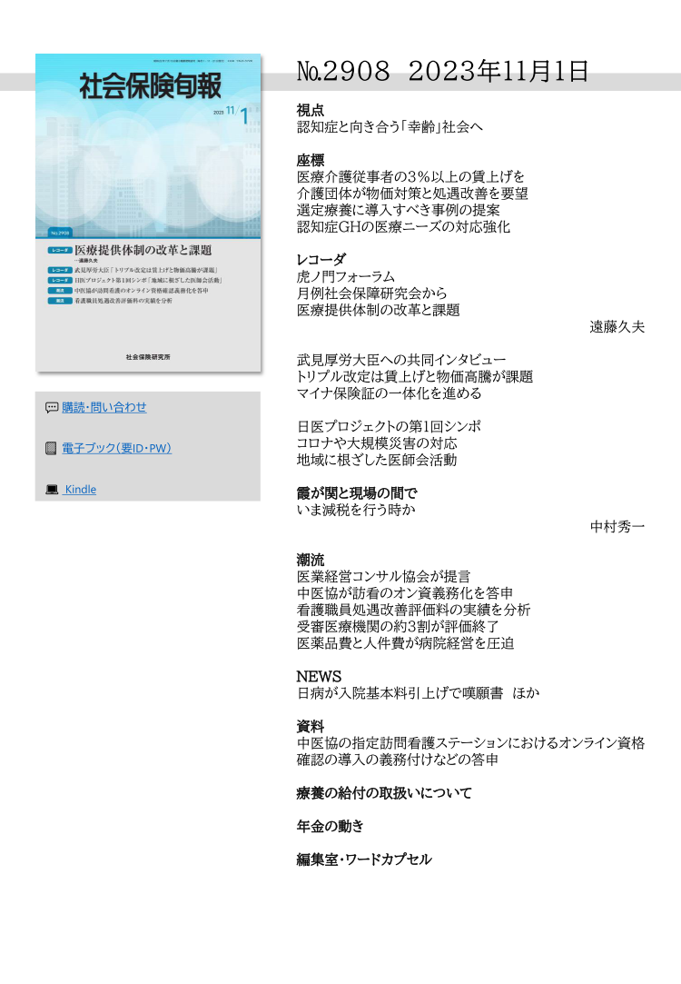 №2908 2023年11月1日
視点
認知症と向き合う「幸齢」社会へ
座標
医療介護従事者の３％以上の賃上げを
介護団体が物価対策と処遇改善を要望
選定療養に導入すべき事例の提案
認知症GHの医療ニーズの対応強化
レコーダ
虎ノ門フォーラム
月例社会保障研究会から
医療提供体制の改革と課題
遠藤久夫
武見厚労大臣への共同インタビュー
トリプル改定は賃上げと物価高騰が課題
マイナ保険証の一体化を進める
日医プロジェクトの第１回シンポ
コロナや大規模災害の対応
地域に根ざした医師会活動
霞が関と現場の間で
いま減税を行う時か
中村秀一
潮流
医業経営コンサル協会が提言
中医協が訪看のオン資義務化を答申
看護職員処遇改善評価料の実績を分析
受審医療機関の約３割が評価終了
医薬品費と人件費が病院経営を圧迫
NEWS
日病が入院基本料引上げで嘆願書 ほか
資料
中医協の指定訪問看護ステーションにおけるオンライン資格
確認の導入の義務付けなどの答申
療養の給付の取扱いについて
年金の動き
編集室・ワードカプセル