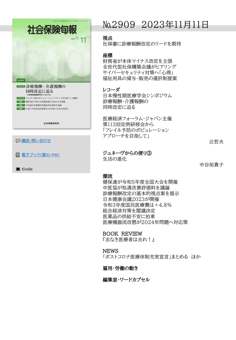 №2909 2023年11月11日
視点
社保審に診療報酬改定のリードを期待
座標
財務省が本体マイナス改定を主張
全世代型社保構築会議がヒアリング
サイバーセキュリティ対策へ「心得」
福祉用具の貸与・販売の選択制提案
レコーダ
日本慢性期医療学会シンポジウム
診療報酬・介護報酬の
同時改定に迫る
医療経済フォーラム・ジャパン主催
第113回定例研修会から
「フレイル予防のポピュレーション
アプローチを目指して」
辻哲夫
ジュネーヴからの便り③
生活の進化
中谷祐貴子
潮流
健保連が令和５年度全国大会を開催
中医協が処遇改善評価料を議論
診療報酬改定の基本的視点案を提示
日本健康会議2023が開催
令和３年度国民医療費は＋4.8％
総合経済対策を閣議決定
医薬品の供給不安に拍車
医療機器流改懇が2024年問題へ対応策
BOOK REVIEW
『志なき医療者は去れ！』
NEWS
「ポストコロナ医療体制充実宣言」まとめる ほか
雇用・労働の動き
編集室・ワードカプセル
