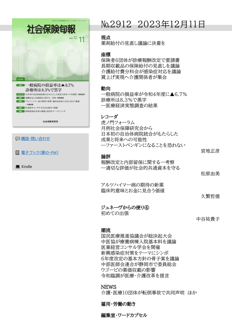 №2912 2023年12月11日
視点
薬剤給付の見直し議論に決着を
座標
保険者６団体が診療報酬改定で要請書
長期収載品の保険給付の見直しを議論
介護給付費分科会が感染症対応を議論
賃上げ実現へ介護関係者が集会
動向
一般病院の損益率が令和４年度に▲6.7％
診療所は8.3％で黒字
―医療経済実態調査の結果
レコーダ
虎ノ門フォーラム
月例社会保障研究会から
日本初の自治体病院統合がもたらした
成果と将来への可能性
―ファーストペンギンになることを恐れない
宮地正彦
論評
報酬改定と内部留保に関する一考察
―適切な評価が社会的共通資本を守る
松原由美
アルツハイマー病の期待の新薬
臨床的意味とお金に見合う価値
久繁哲徳
ジュネーヴからの便り④
初めての出張
中谷祐貴子
潮流
国民医療推進協議会が総決起大会
中医協が療養病棟入院基本料を議論
医業経営コンサル学会を開催
新興感染症対策をテーマにシンポ
６年度改定の基本方針の骨子案を議論
中部医師会連合が静岡市で委員総会
ウゴービの薬価収載の影響
令和臨調が医療・介護改革を提言
NEWS
介護・医療10団体が転倒事故で共同声明 ほか
雇用・労働の動き
編集室・ワードカプセル