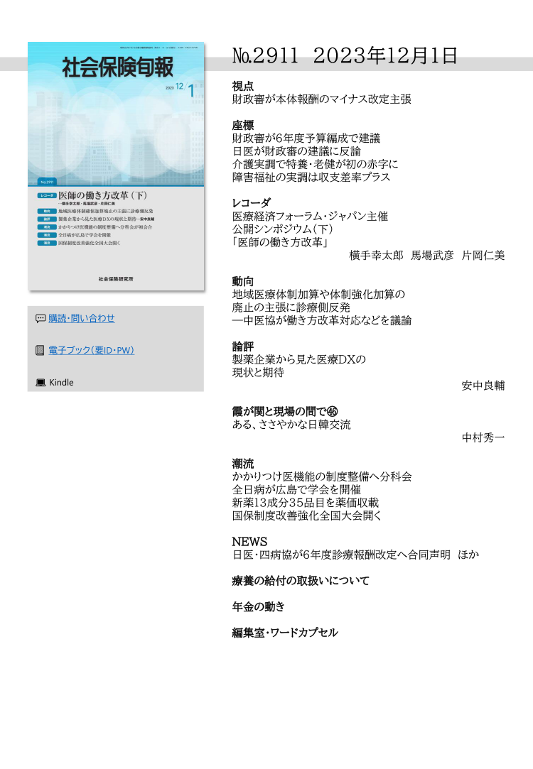 №2911 2023年12月1日
視点
財政審が本体報酬のマイナス改定主張
座標
財政審が６年度予算編成で建議
日医が財政審の建議に反論
介護実調で特養・老健が初の赤字に
障害福祉の実調は収支差率プラス
レコーダ
医療経済フォーラム・ジャパン主催
公開シンポジウム（下）
「医師の働き方改革」
横手幸太郎 馬場武彦 片岡仁美
動向
地域医療体制加算や体制強化加算の
廃止の主張に診療側反発
―中医協が働き方改革対応などを議論
論評
製薬企業から見た医療DXの
現状と期待
安中良輔
霞が関と現場の間で㊻
ある、ささやかな日韓交流
中村秀一
潮流
かかりつけ医機能の制度整備へ分科会
全日病が広島で学会を開催
新薬13成分35品目を薬価収載
国保制度改善強化全国大会開く
NEWS
日医・四病協が６年度診療報酬改定へ合同声明 ほか
療養の給付の取扱いについて
年金の動き
編集室・ワードカプセル