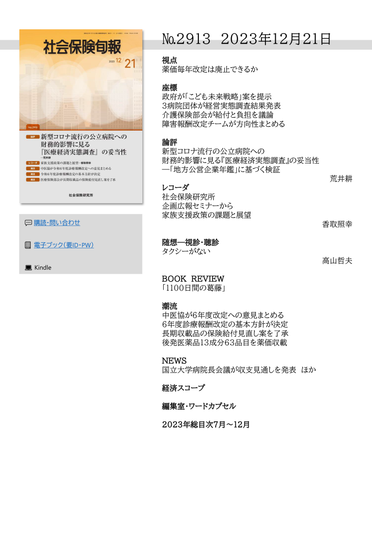 №2913 2023年12月21日
視点
薬価毎年改定は廃止できるか
座標
政府が「こども未来戦略」案を提示
３病院団体が経営実態調査結果発表
介護保険部会が給付と負担を議論
障害報酬改定チームが方向性まとめる
論評
新型コロナ流行の公立病院への
財務的影響に見る『医療経済実態調査』の妥当性
―「地方公営企業年鑑」に基づく検証
荒井耕
レコーダ
社会保険研究所
企画広報セミナーから
家族支援政策の課題と展望
香取照幸
随想―視診・聴診
タクシーがない
高山哲夫
BOOK REVIEW
「1100日間の葛藤」
潮流
中医協が６年度改定への意見まとめる
６年度診療報酬改定の基本方針が決定
長期収載品の保険給付見直し案を了承
後発医薬品13成分63品目を薬価収載
NEWS
国立大学病院長会議が収支見通しを発表 ほか
経済スコープ
編集室・ワードカプセル
2023年総目次７月～12月