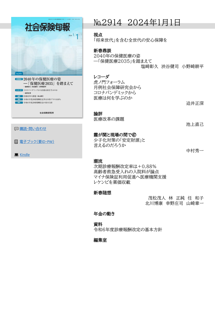№2914 2024年1月1日
視点
「将来世代」を含む全世代の安心保障を
新春鼎談
2040年の保健医療の姿
―「保健医療2035」を踏まえて
塩崎彰久 渋谷健司 小野崎耕平
レコーダ
虎ノ門フォーラム
月例社会保障研究会から
コロナパンデミックから
医療は何を学ぶのか
迫井正深
論評
医療改革の課題
池上直己
霞が関と現場の間で㊼
少子化対策の「安定財源」と
言えるのだろうか
中村秀一
潮流
次期診療報酬改定率は＋0.88％
高齢者救急受入れの入院料が論点
マイナ保険証利用促進へ医療機関支援
レケンビを薬価収載
新春随想
茂松茂人 林 正純 任 和子
北川博康 幸野庄司 山崎章一
年金の動き
資料
令和６年度診療報酬改定の基本方針
編集室