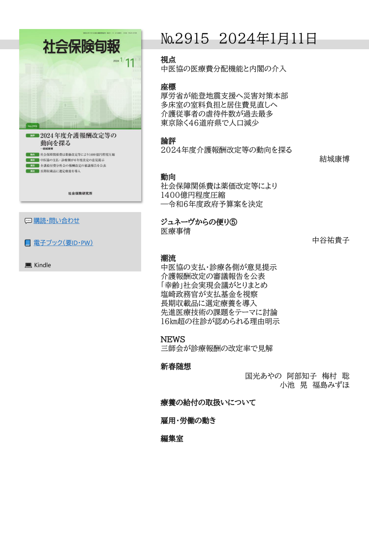№2915 2024年1月11日
視点
中医協の医療費分配機能と内閣の介入
座標
厚労省が能登地震支援へ災害対策本部
多床室の室料負担と居住費見直しへ
介護従事者の虐待件数が過去最多
東京除く46道府県で人口減少
論評
2024年度介護報酬改定等の動向を探る
結城康博
動向
社会保障関係費は薬価改定等により
1400億円程度圧縮
―令和６年度政府予算案を決定
ジュネーヴからの便り⑤
医療事情
中谷祐貴子
潮流
中医協の支払・診療各側が意見提示
介護報酬改定の審議報告を公表
「幸齢」社会実現会議がとりまとめ
塩崎政務官が支払基金を視察
長期収載品に選定療養を導入
先進医療技術の課題をテーマに討論
16㎞超の往診が認められる理由明示
NEWS
三師会が診療報酬の改定率で見解
新春随想
国光あやの  阿部知子　梅村　聡
小池　晃　福島みずほ
療養の給付の取扱いについて
雇用・労働の動き
編集室