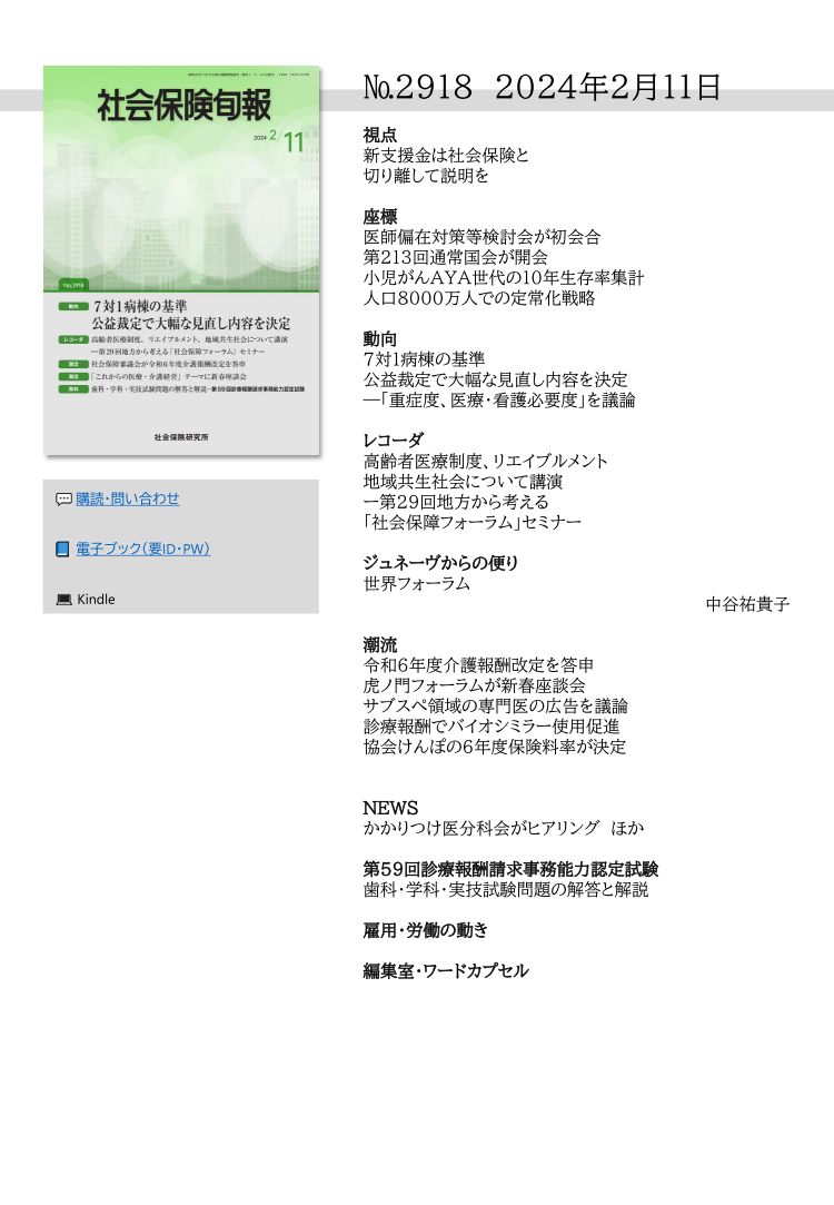 №2918 2024年2月11日
視点
新支援金は社会保険と
切り離して説明を
座標
医師偏在対策等検討会が初会合
第213回通常国会が開会
小児がんAYA世代の10年生存率集計
人口8000万人での定常化戦略
動向
７対１病棟の基準
公益裁定で大幅な見直し内容を決定
―「重症度、医療・看護必要度」を議論
レコーダ
高齢者医療制度、リエイブルメント
地域共生社会について講演
ー第29回地方から考える
「社会保障フォーラム」セミナー
ジュネーヴからの便り
世界フォーラム
中谷祐貴子
潮流
令和６年度介護報酬改定を答申
虎ノ門フォーラムが新春座談会
サブスぺ領域の専門医の広告を議論
診療報酬でバイオシミラー使用促進
協会けんぽの６年度保険料率が決定
NEWS
かかりつけ医分科会がヒアリング ほか
第59回診療報酬請求事務能力認定試験
歯科・学科・実技試験問題の解答と解説
雇用・労働の動き
編集室・ワードカプセル