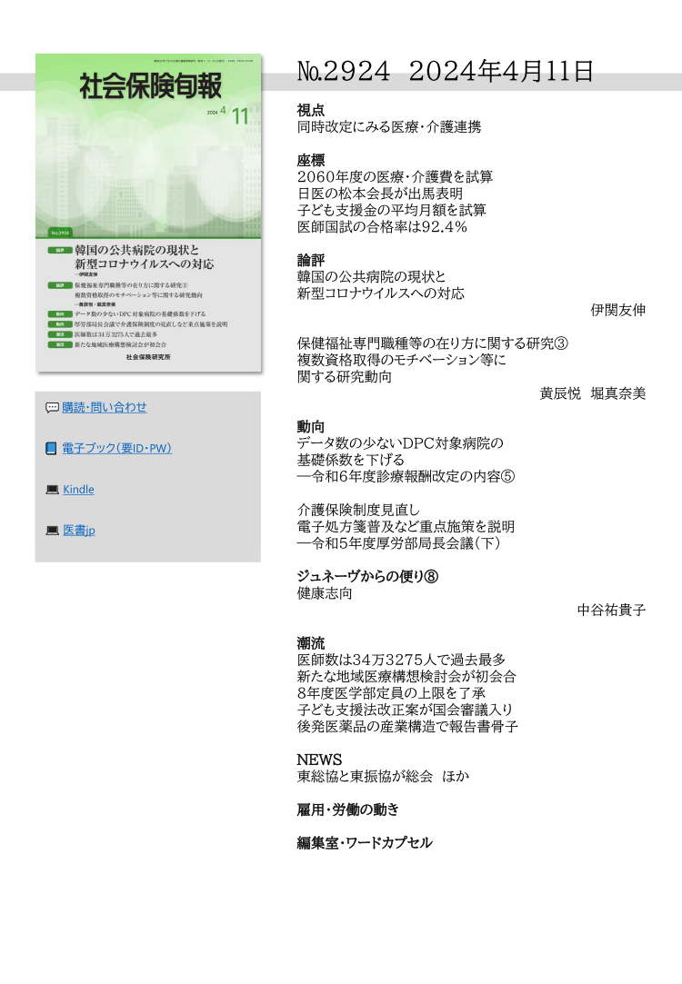 №2924　2024年4月11日

視点
同時改定にみる医療・介護連携

座標
2060年度の医療・介護費を試算
日医の松本会長が出馬表明
子ども支援金の平均月額を試算
医師国試の合格率は92.4％

論評
韓国の公共病院の現状と
新型コロナウイルスへの対応
　　　　　　　　　　　　伊関友伸

保健福祉専門職種等の在り方に関する研究③
複数資格取得のモチベーション等に
関する研究動向
　　　　　　　　黄辰悦　堀真奈美

動向
データ数の少ないDPC対象病院の
基礎係数を下げる
―令和６年度診療報酬改定の内容⑤ 

介護保険制度見直し
電子処方箋普及など重点施策を説明
―令和５年度厚労部局長会議（下）

ジュネーヴからの便り⑧
健康志向
　　　　　　　　　　　中谷祐貴子

潮流
医師数は34万3275人で過去最多
新たな地域医療構想検討会が初会合
８年度医学部定員の上限を了承
子ども支援法改正案が国会審議入り
後発医薬品の産業構造で報告書骨子

NEWS
東総協と東振協が総会　ほか

雇用・労働の動き

編集室・ワードカプセル