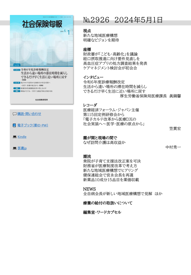 №2926 2024年5月1日
視点
新たな地域医療構想
明確なビジョンを期待
座標
財政審が「こども・高齢化」を議論
経口摂取推進に向け要件見直しを
高血圧症アプリの処方調査結果を発表
ケアマネジメント検討会が初会合
インタビュー
令和６年度診療報酬改定
生活から遠い場所の滞在時間を減らし
できるだけ早く生活に近い場所に戻す
厚生労働省保険局医療課長 眞鍋馨
レコーダ
医療経済フォーラム・ジャパン主催
第115回定例研修会から
「電子カルテ改革から医療ＤＸの
社会実装へ～医学・医療の原点から」
笠貫宏
霞が関と現場の間で
なぜ訪問介護は高収益か
中村秀一
潮流
衆院が子育て支援法改正案を可決
財務省が医療制度改革で考え方
新たな地域医療構想でヒアリング
健保連総会で宮永会長を再選
新薬品10成分15品目を薬価収載
NEWS
全自病会長が新しい地域医療構想で見解 ほか
療養の給付の取扱いについて
編集室・ワードカプセル