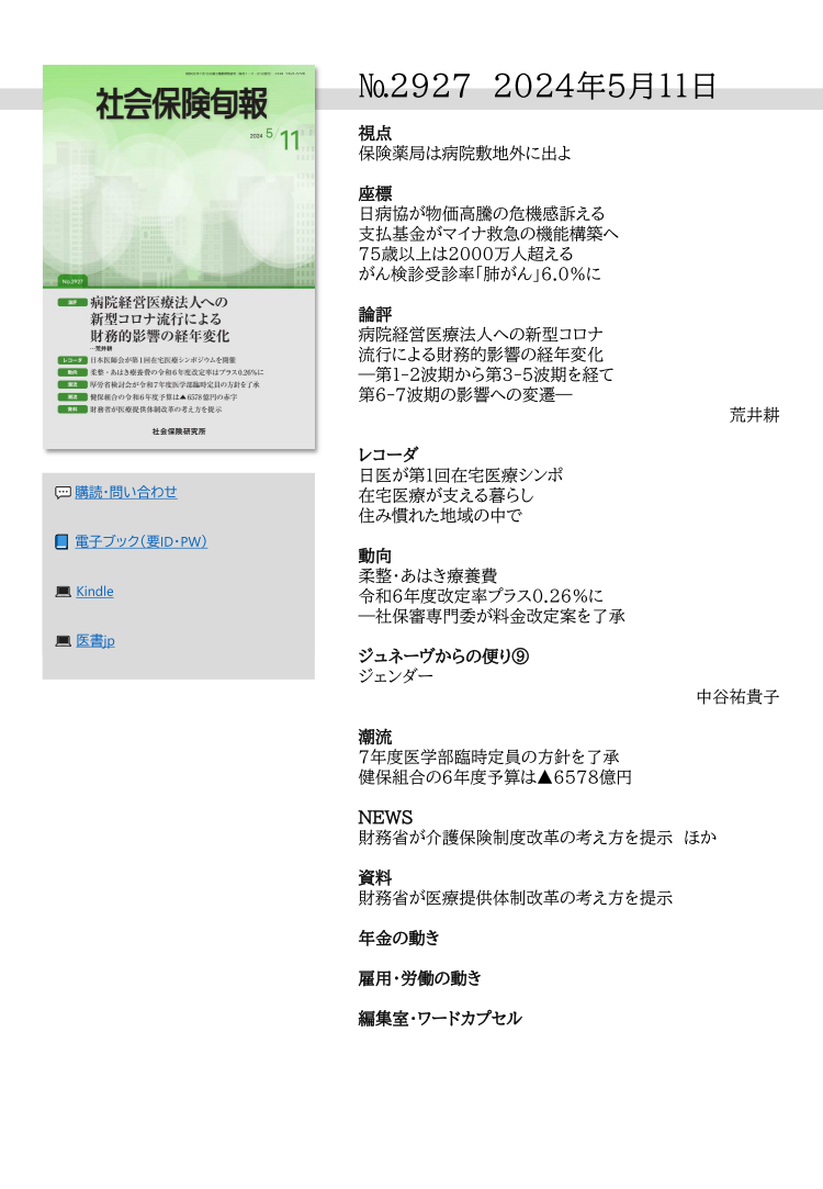 №2927 2024年5月11日
視点
保険薬局は病院敷地外に出よ
座標
日病協が物価高騰の危機感訴える
支払基金がマイナ救急の機能構築へ
75歳以上は2000万人超える
がん検診受診率「肺がん」6.0％に
論評
病院経営医療法人への新型コロナ
流行による財務的影響の経年変化
―第１-２波期から第３-５波期を経て
第６-７波期の影響への変遷―
荒井耕
レコーダ
日医が第１回在宅医療シンポ
在宅医療が支える暮らし
住み慣れた地域の中で
動向
柔整・あはき療養費
令和６年度改定率プラス0.26％に
―社保審専門委が料金改定案を了承
ジュネーヴからの便り⑨
ジェンダー
中谷祐貴子
潮流
７年度医学部臨時定員の方針を了承
健保組合の６年度予算は▲6578億円
NEWS
財務省が介護保険制度改革の考え方を提示 ほか
資料
財務省が医療提供体制改革の考え方を提示
年金の動き
雇用・労働の動き
編集室・ワードカプセル