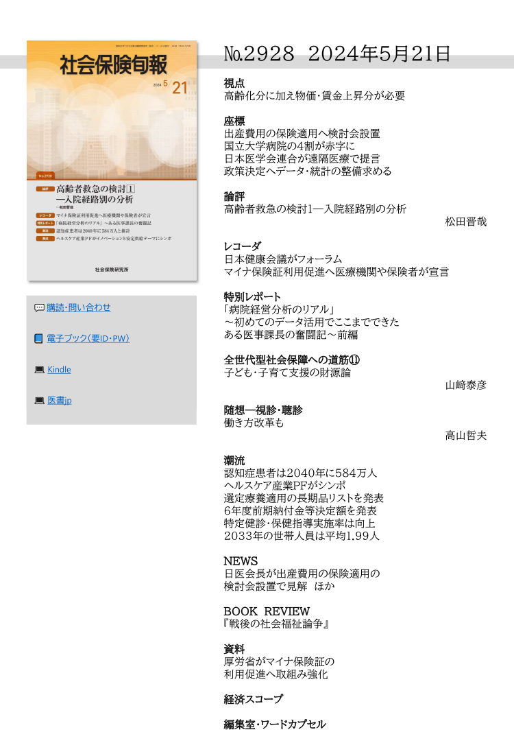 №2928 2024年5月21日
視点
高齢化分に加え物価・賃金上昇分が必要
座標
出産費用の保険適用へ検討会設置
国立大学病院の４割が赤字に
日本医学会連合が遠隔医療で提言
政策決定へデータ・統計の整備求める
論評
高齢者救急の検討１―入院経路別の分析
松田晋哉
レコーダ
日本健康会議がフォーラム
マイナ保険証利用促進へ医療機関や保険者が宣言
特別レポート
「病院経営分析のリアル」
～初めてのデータ活用でここまでできた
ある医事課長の奮闘記～前編
全世代型社会保障への道筋⑪
子ども・子育て支援の財源論
山﨑泰彦
随想―視診・聴診
働き方改革も
高山哲夫
潮流
認知症患者は2040年に584万人
ヘルスケア産業PFがシンポ
選定療養適用の長期品リストを発表
６年度前期納付金等決定額を発表
特定健診・保健指導実施率は向上
2033年の世帯人員は平均1.99人
NEWS
日医会長が出産費用の保険適用の
検討会設置で見解 ほか
BOOK REVIEW
『戦後の社会福祉論争』
資料
厚労省がマイナ保険証の
利用促進へ取組み強化
経済スコープ
編集室・ワードカプセル