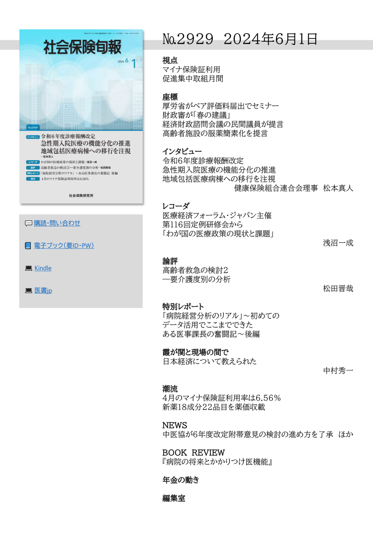 №2929 2024年6月1日
視点
マイナ保険証利用
促進集中取組月間
座標
厚労省がベア評価料届出でセミナー
財政審が「春の建議」
経済財政諮問会議の民間議員が提言
高齢者施設の服薬簡素化を提言
インタビュー
令和６年度診療報酬改定
急性期入院医療の機能分化の推進
地域包括医療病棟への移行を注視
健康保険組合連合会理事 松本真人
レコーダ
医療経済フォーラム・ジャパン主催
第116回定例研修会から
「わが国の医療政策の現状と課題」
浅沼一成
論評
高齢者救急の検討2
―要介護度別の分析
松田晋哉
特別レポート
「病院経営分析のリアル」～初めての
データ活用でここまでできた
ある医事課長の奮闘記～後編
霞が関と現場の間で
日本経済について教えられた
中村秀一
潮流
４月のマイナ保険証利用率は6.56％
新薬18成分22品目を薬価収載
NEWS
中医協が６年度改定附帯意見の検討の進め方を了承 ほか
BOOK REVIEW
『病院の将来とかかりつけ医機能』
年金の動き
編集室