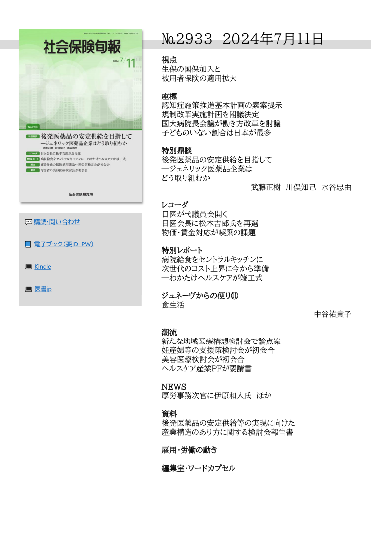 №2933 2024年7月11日
視点
生保の国保加入と
被用者保険の適用拡大
座標
認知症施策推進基本計画の素案提示
規制改革実施計画を閣議決定
国大病院長会議が働き方改革を討議
子どものいない割合は日本が最多
特別鼎談
後発医薬品の安定供給を目指して
―ジェネリック医薬品企業は
どう取り組むか
武藤正樹 川俣知己 水谷忠由
レコーダ
日医が代議員会開く
日医会長に松本吉郎氏を再選
物価・賃金対応が喫緊の課題
特別レポート
病院給食をセントラルキッチンに
次世代のコスト上昇に今から準備
―わかたけヘルスケアが竣工式
ジュネーヴからの便り⑪
食生活
中谷祐貴子
潮流
新たな地域医療構想検討会で論点案
妊産婦等の支援策検討会が初会合
美容医療検討会が初会合
ヘルスケア産業PFが要請書
NEWS
厚労事務次官に伊原和人氏 ほか
資料
後発医薬品の安定供給等の実現に向けた
産業構造のあり方に関する検討会報告書
雇用・労働の動き
編集室・ワードカプセル