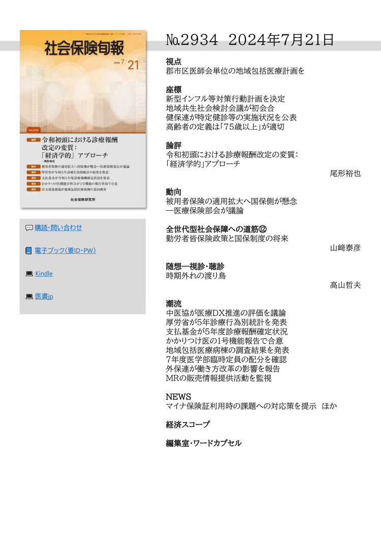 №2934 2024年7月21日
視点
郡市区医師会単位の地域包括医療計画を
座標
新型インフル等対策行動計画を決定
地域共生社会検討会議が初会合
健保連が特定健診等の実施状況を公表
高齢者の定義は「75歳以上」が適切
論評
令和初頭における診療報酬改定の変質：
「経済学的」アプローチ
尾形裕也
動向
被用者保険の適用拡大へ国保側が懸念
―医療保険部会が議論
全世代型社会保障への道筋⑫
勤労者皆保険政策と国保制度の将来
山﨑泰彦
随想―視診・聴診
時期外れの渡り鳥
高山哲夫
潮流
中医協が医療ＤＸ推進の評価を議論
厚労省が５年診療行為別統計を発表
支払基金が５年度診療報酬確定状況
かかりつけ医の１号機能報告で合意
地域包括医療病棟の調査結果を発表
７年度医学部臨時定員の配分を確認
外保連が働き方改革の影響を報告
ＭＲの販売情報提供活動を監視
NEWS
マイナ保険証利用時の課題への対応策を提示 ほか
経済スコープ
編集室・ワードカプセル