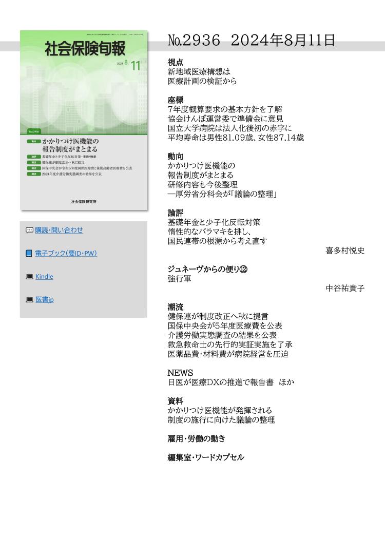 №2936 2024年8月11日
視点
新地域医療構想は
医療計画の検証から
座標
７年度概算要求の基本方針を了解
協会けんぽ運営委で準備金に意見
国立大学病院は法人化後初の赤字に
平均寿命は男性81.09歳、女性87.14歳
動向
かかりつけ医機能の
報告制度がまとまる
研修内容も今後整理
―厚労省分科会が「議論の整理」
論評
基礎年金と少子化反転対策
惰性的なバラマキを排し、
国民連帯の根源から考え直す
喜多村悦史
ジュネーヴからの便り⑫
強行軍
中谷祐貴子
潮流
健保連が制度改正へ秋に提言
国保中央会が５年度医療費を公表
介護労働実態調査の結果を公表
救急救命士の先行的実証実施を了承
医薬品費・材料費が病院経営を圧迫
NEWS
日医が医療ＤＸの推進で報告書 ほか
資料
かかりつけ医機能が発揮される
制度の施行に向けた議論の整理
雇用・労働の動き
編集室・ワードカプセル