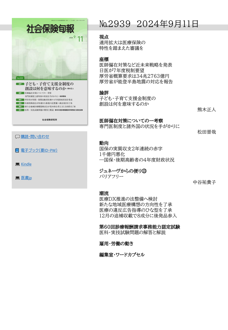 №2939 2024年9月11日
視点
適用拡大は医療保険の
特性を踏まえた審議を
座標
医師偏在対策など近未来戦略を発表
日医が７年度税制要望
厚労省概算要求は34兆2763億円
厚労省が能登半島地震の対応を報告
論評
子ども・子育て支援金制度の
創設は何を意味するのか
熊木正人
医師偏在対策についての一考察
専門医制度と諸外国の状況を手がかりに
松田晋哉
動向
国保の実質収支２年連続の赤字
１千億円悪化
―国保・後期高齢者の４年度財政状況
ジュネーヴからの便り⑬
バリアフリー
中谷祐貴子
潮流
医療ＤＸ推進の法整備へ検討
新たな地域医療構想の方向性を了承
医療の違反広告指導のひな型を了承
12月の追補収載で８成分に後発品参入
第60回診療報酬請求事務能力認定試験
医科・実技試験問題の解答と解説
雇用・労働の動き
編集室・ワードカプセル