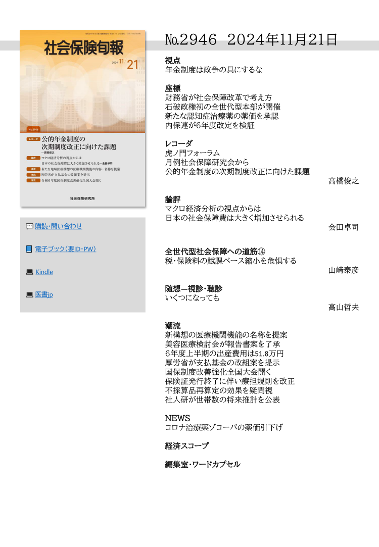 №2946 2024年11月21日
視点
年金制度は政争の具にするな
座標
財務省が社会保障改革で考え方
石破政権初の全世代型本部が開催
新たな認知症治療薬の薬価を承認
内保連が６年度改定を検証
レコーダ
虎ノ門フォーラム
月例社会保障研究会から
公的年金制度の次期制度改正に向けた課題
高橋俊之
論評
マクロ経済分析の視点からは
日本の社会保障費は大きく増加させられる
会田卓司
全世代型社会保障への道筋⑭
税・保険料の賦課ベース縮小を危惧する
山﨑泰彦
随想―視診・聴診
いくつになっても
高山哲夫
潮流
新構想の医療機関機能の名称を提案
美容医療検討会が報告書案を了承
６年度上半期の出産費用は51.8万円
厚労省が支払基金の改組案を提示
国保制度改善強化全国大会開く
保険証発行終了に伴い療担規則を改正
不採算品再算定の効果を疑問視
社人研が世帯数の将来推計を公表
ＮＥＷＳ
コロナ治療薬ゾコーバの薬価引下げ
経済スコープ
編集室・ワードカプセル