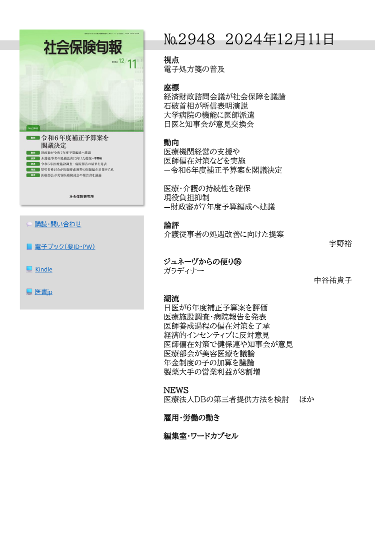 №2948 2024年12月11日
視点
電子処方箋の普及
座標
経済財政諮問会議が社会保障を議論
石破首相が所信表明演説
大学病院の機能に医師派遣
日医と知事会が意見交換会
動向
医療機関経営の支援や
医師偏在対策などを実施
―令和６年度補正予算案を閣議決定
医療・介護の持続性を確保
現役負担抑制
―財政審が７年度予算編成へ建議
論評
介護従事者の処遇改善に向けた提案
        宇野裕
ジュネーヴからの便り⑯
ガラディナー
        中谷祐貴子
潮流
日医が６年度補正予算案を評価
医療施設調査・病院報告を発表
医師養成過程の偏在対策を了承
経済的インセンティブに反対意見
医師偏在対策で健保連や知事会が意見
医療部会が美容医療を議論
年金制度の子の加算を議論
製薬大手の営業利益が８割増
ＮＥＷＳ
医療法人ＤＢの第三者提供方法を検討 ほか
雇用・労働の動き
編集室・ワードカプセル
