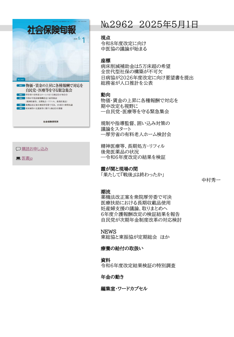 №29６２ 2025年５月１日
視点
令和８年度改定に向け
中医協の議論が始まる
座標
病床削減補助金は５万床超の希望
全世代型社保の構築が不可欠
日病協が2026年度改定に向け要望書を提出
総務省が人口推計を公表
動向
物価・賃金の上昇に各種報酬で対応を
期中改定も視野に
―自民党・医療等を守る緊急集会
規制や指導監督、囲い込み対策の
議論をスタート
―厚労省の有料老人ホーム検討会
精神医療等、長期処方・リフィル
後発医薬品の状況
―令和６年度改定の結果を検証
霞が関と現場の間
「果たして『戦後』は終わったか」
中村秀一
潮流
薬機法改正案を衆院厚労委で可決
医療扶助における長期収載品使用
妊産婦支援の議論、取りまとめへ
６年度介護報酬改定の検証結果を報告
自民党が次期年金制度改革の対応検討
NEWS
東総協と東振協が定期総会 ほか
療養の給付の取扱い
資料
令和６年度改定結果検証の特別調査
年金の動き
編集室・ワードカプセル