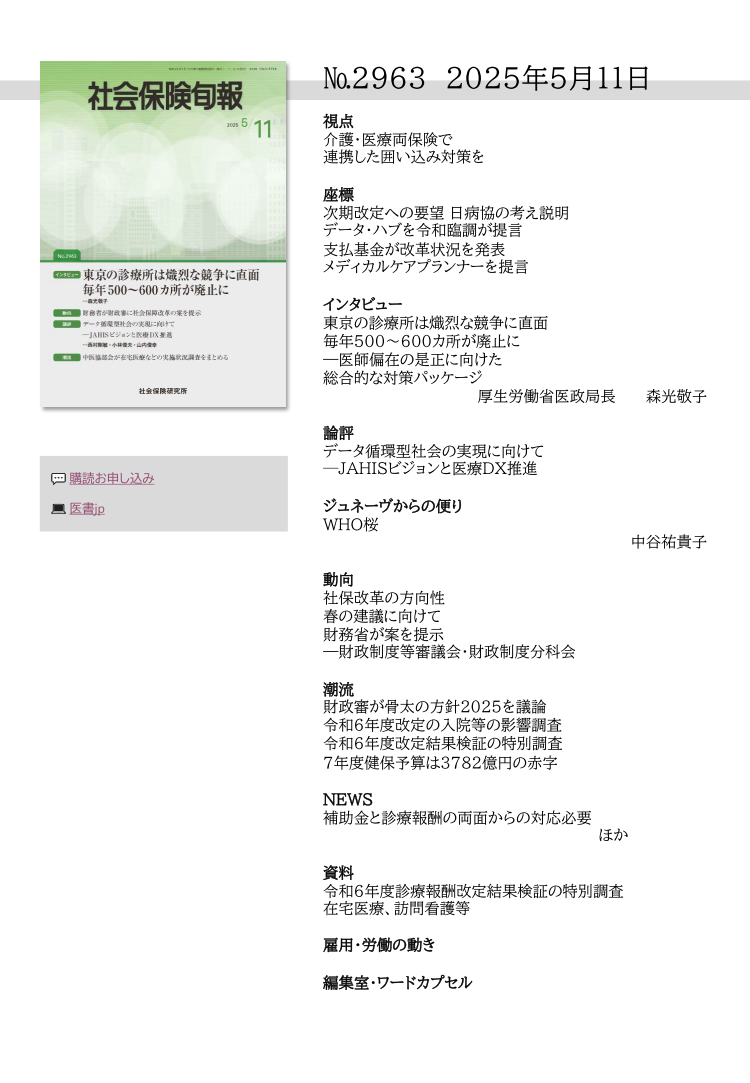 №29６3 2025年５月11日
視点
介護・医療両保険で
連携した囲い込み対策を
座標
次期改定への要望 日病協の考え説明
データ・ハブを令和臨調が提言
支払基金が改革状況を発表
メディカルケアプランナーを提言
インタビュー
東京の診療所は熾烈な競争に直面
毎年500〜600カ所が廃止に
―医師偏在の是正に向けた
総合的な対策パッケージ
厚生労働省医政局長 森光敬子
論評
データ循環型社会の実現に向けて
─JAHISビジョンと医療DX推進
ジュネーヴからの便り
WHO桜
中谷祐貴子
動向
社保改革の方向性
春の建議に向けて
財務省が案を提示
―財政制度等審議会・財政制度分科会
潮流
財政審が骨太の方針2025を議論
令和６年度改定の入院等の影響調査
令和６年度改定結果検証の特別調査
７年度健保予算は3782億円の赤字
NEWS
補助金と診療報酬の両面からの対応必要
               ほか
資料
令和６年度診療報酬改定結果検証の特別調査
在宅医療、訪問看護等
雇用・労働の動き
編集室・ワードカプセル