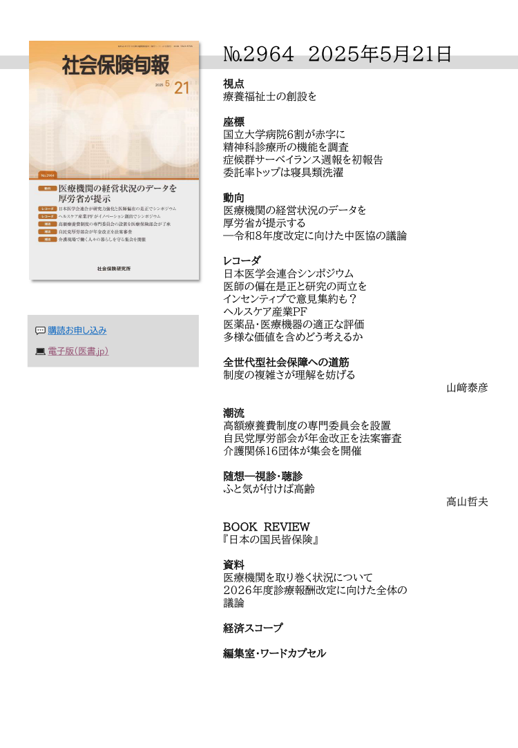 №29６４ 2025年５月２１日
視点
療養福祉士の創設を
座標
国立大学病院６割が赤字に
精神科診療所の機能を調査
症候群サーベイランス週報を初報告
委託率トップは寝具類洗濯
動向
医療機関の経営状況のデータを
厚労省が提示する
―令和８年度改定に向けた中医協の議論
レコーダ
日本医学会連合シンポジウム
医師の偏在是正と研究の両立を
インセンティブで意見集約も？
ヘルスケア産業ＰＦ
医薬品・医療機器の適正な評価
多様な価値を含めどう考えるか
全世代型社会保障への道筋
制度の複雑さが理解を妨げる
山﨑泰彦
潮流
高額療養費制度の専門委員会を設置
自民党厚労部会が年金改正を法案審査
介護関係16団体が集会を開催
随想―視診・聴診
ふと気が付けば高齢
高山哲夫
BOOK REVIEW
『日本の国民皆保険』 
資料
医療機関を取り巻く状況について
2026年度診療報酬改定に向けた全体の
議論
経済スコープ
編集室・ワードカプセル