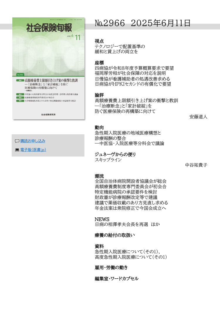 №2966 2025年6月11日
視点
テクノロジーで配置基準の
緩和と賃上げの両立を
座標
四病協が令和８年度予算概算要求で要望
福岡厚労相が社会保障の対応を説明
日慢協が看護補助者の処遇改善求める
日病協がHPKIセカンドの有償化で要望
論評
高額療養費上限額引き上げ案の衝撃と教訓
―「治療断念」と「家計破綻」を
防ぐ医療保険の再構築に向けて
安藤道人
動向
急性期入院医療の地域医療構想と
診療報酬の整合
—中医協・入院医療等分科会で議論
ジュネーヴからの便り
スキップライン
中谷祐貴子
潮流
全国自治体病院開設者協議会が総会
高額療養費制度専門委員会が初会合
特定機能病院の承認要件を検討
財政審が診療報酬改定等で建議
建議で薬価収載のあり方見直し求める
年金法案は衆院修正で今国会成立へ
NEWS
日病の相澤孝夫会長を再選 ほか
療養の給付の取扱い
資料
急性期入院医療について（その１）、
高度急性期入院医療について（その１）
雇用・労働の動き
編集室・ワードカプセル