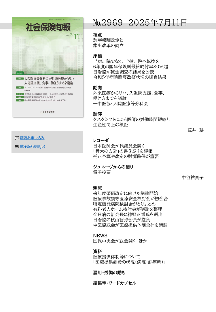 №296９ 2025年７月１１日
視点
診療報酬改定と
歳出改革の両立
座標
〝病〟院でなく、〝健〟院へ転換を
６年度の国年保険料最終納付率80％超
日看協が賃金調査の結果を公表
令和５年病院耐震改修状況の調査結果
動向
外来医療からリハ、入退院支援、食事、
働き方までを議論
―中医協・入院医療等分科会
論評
タスクシフトによる医師の労働時間短縮と
生産性向上の検証
荒井 耕
レコーダ
日本医師会が代議員会開く
「骨太の方針」の書きぶりを評価
補正予算や改定の財源確保が重要
ジュネーヴからの便り
電子投票
中谷祐貴子
潮流
来年度薬価改定に向けた議論開始
医療事故調等医療安全検討会が初会合
特定機能病院検討会がとりまとめ
有料老人ホーム検討会が議論を整理
全日病の新会長に神野正博氏を選出
日看協の秋山智弥会長が抱負
中医協総会が医療提供体制全体を議論
NEWS
国保中央会が総会開く ほか
資料
医療提供体制等について
「医療提供施設の状況（病院・診療所）」
雇用・労働の動き
編集室・ワードカプセル