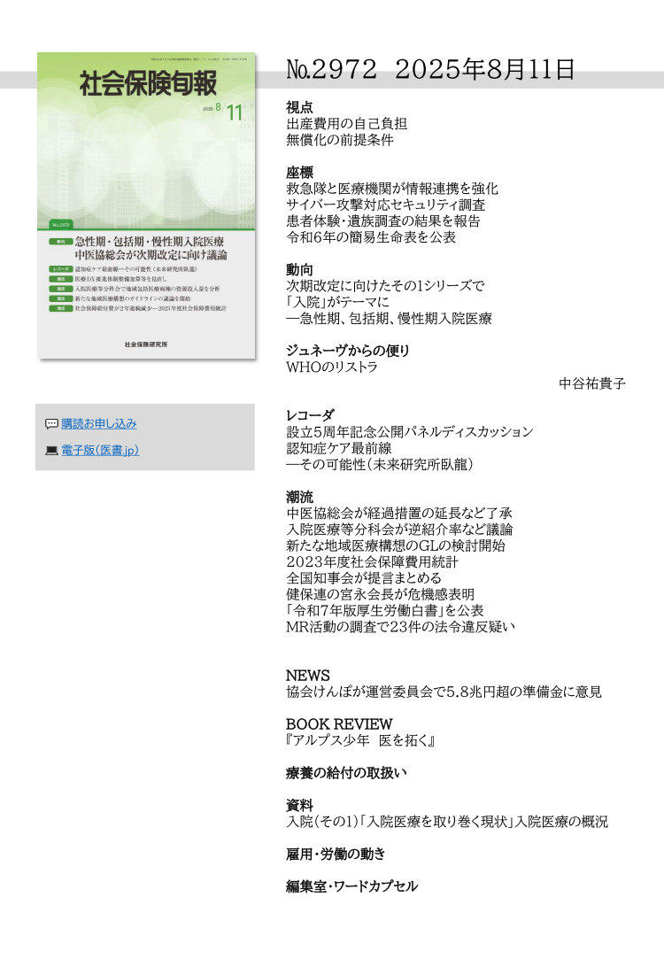 №29７2 2025年8月11日
視点
出産費用の自己負担
無償化の前提条件
座標
救急隊と医療機関が情報連携を強化
サイバー攻撃対応セキュリティ調査
患者体験・遺族調査の結果を報告
令和６年の簡易生命表を公表
動向
次期改定に向けたその１シリーズで
「入院」がテーマに
―急性期、包括期、慢性期入院医療
ジュネーヴからの便り
WHOのリストラ
中谷祐貴子
レコーダ
設立５周年記念公開パネルディスカッション
認知症ケア最前線
―その可能性（未来研究所臥龍）
潮流
中医協総会が経過措置の延長など了承
入院医療等分科会が逆紹介率など議論
新たな地域医療構想のGLの検討開始
2023年度社会保障費用統計
全国知事会が提言まとめる
健保連の宮永会長が危機感表明
「令和７年版厚生労働白書」を公表
MR活動の調査で23件の法令違反疑い
NEWS
協会けんぽが運営委員会で5.8兆円超の準備金に意見
BOOK REVIEW
『アルプス少年 医を拓く』
療養の給付の取扱い
資料
入院（その１）「入院医療を取り巻く現状」入院医療の概況
雇用・労働の動き
編集室・ワードカプセル