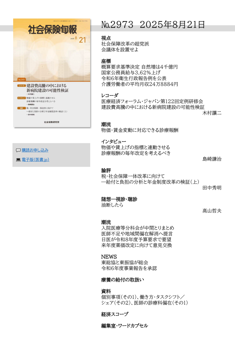 №29７3 2025年8月21日
視点
社会保障改革の超党派
会議体を設置せよ
座標
概算要求基準決定 自然増は４千億円
国家公務員給与3.62％上げ
令和６年衛生行政報告例を公表
介護労働者の平均月収24万8884円
レコーダ
医療経済フォーラム・ジャパン第122回定例研修会
建設費高騰の中における新病院建設の可能性検証
木村讓二
潮流
物価・賃金変動に対応できる診療報酬
インタビュー
物価や賃上げの指標と連動させる
診療報酬の毎年改定を考えるべき
島崎謙治
論評
税・社会保障一体改革に向けて
―給付と負担の分析と年金制度改革の検証（上）
田中秀明
随想―視診・聴診
油断したら
高山哲夫
潮流
入院医療等分科会が中間とりまとめ
医師不足や地域間偏在解消へ提言
日医が令和８年度予算要求で要望
来年度薬価改定に向けて意見交換
NEWS
東総協と東振協が総会
令和６年度事業報告を承認
療養の給付の取扱い
資料
個別事項（その１）、働き方・タスクシフト／
シェア（その２）、医師の診療科偏在（その１）
経済スコープ
編集室・ワードカプセル