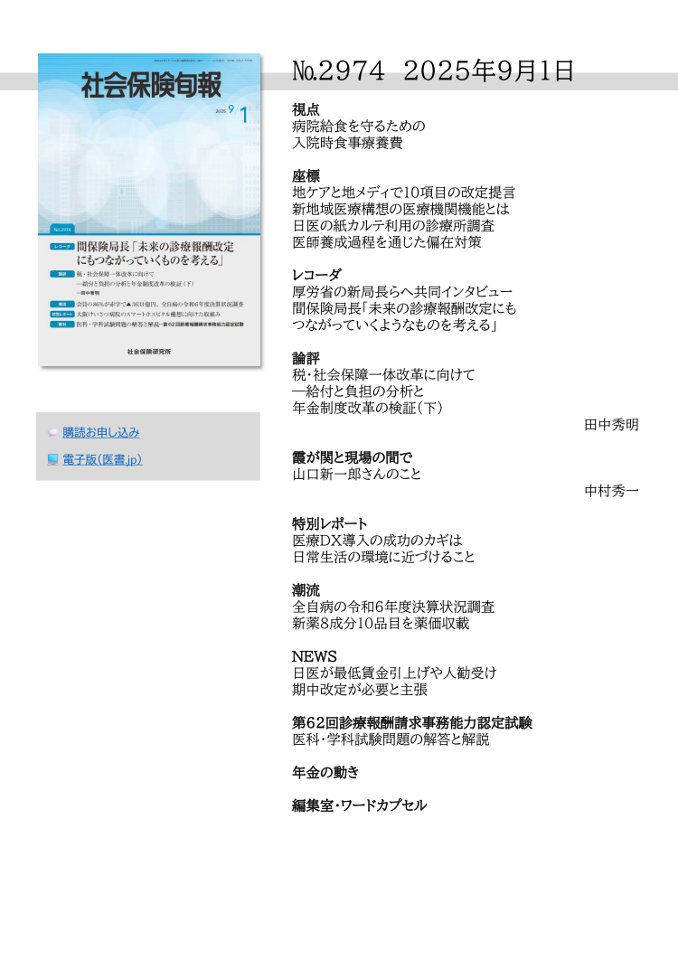 №29７4 2025年9月1日
視点
病院給食を守るための
入院時食事療養費
座標
地ケアと地メディで10項目の改定提言
新地域医療構想の医療機関機能とは
日医の紙カルテ利用の診療所調査
医師養成過程を通じた偏在対策
レコーダ
厚労省の新局長らへ共同インタビュー
間保険局長「未来の診療報酬改定にも
つながっていくようなものを考える」
論評
税・社会保障一体改革に向けて
―給付と負担の分析と
年金制度改革の検証（下）
田中秀明
霞が関と現場の間で
山口新一郎さんのこと
中村秀一
特別レポート
医療ＤＸ導入の成功のカギは
日常生活の環境に近づけること
潮流
全自病の令和６年度決算状況調査
新薬８成分10品目を薬価収載
NEWS
日医が最低賃金引上げや人勧受け
期中改定が必要と主張
第62回診療報酬請求事務能力認定試験
医科・学科試験問題の解答と解説
年金の動き
編集室・ワードカプセル