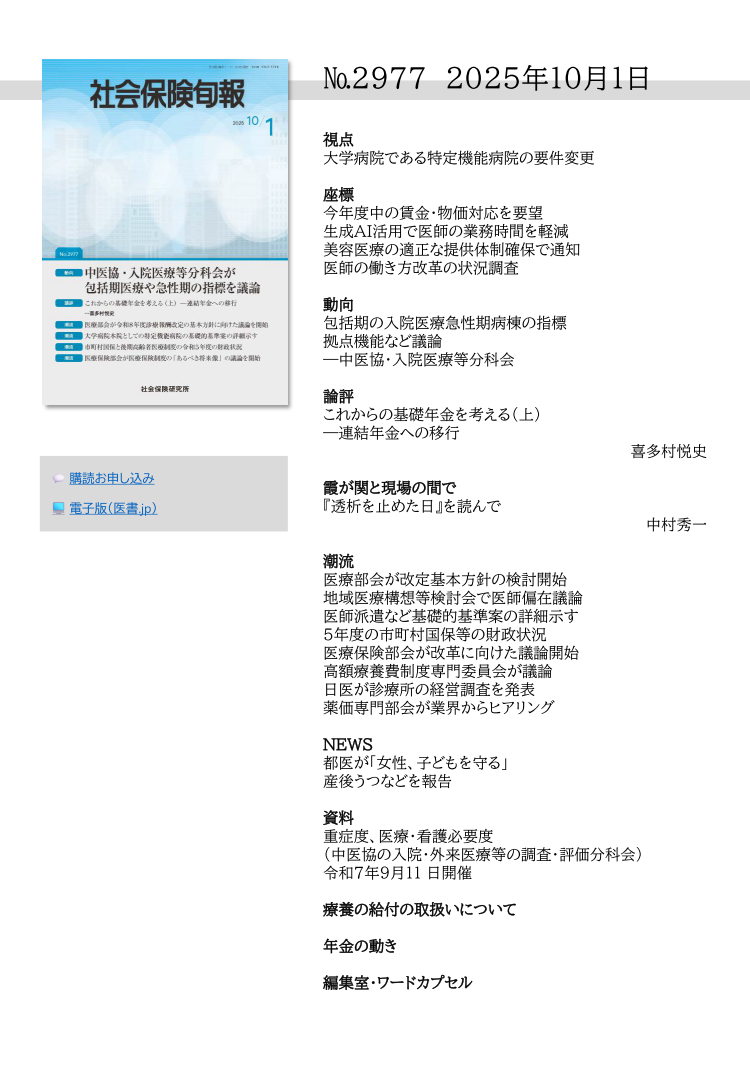 №29７7 2025年10月1日
視点
大学病院である特定機能病院の要件変更
座標
今年度中の賃金・物価対応を要望
生成ＡＩ活用で医師の業務時間を軽減
美容医療の適正な提供体制確保で通知
医師の働き方改革の状況調査
動向
包括期の入院医療急性期病棟の指標
拠点機能など議論
―中医協・入院医療等分科会
論評
これからの基礎年金を考える（上）
―連結年金への移行
喜多村悦史
霞が関と現場の間で
『透析を止めた日』を読んで
中村秀一
潮流
医療部会が改定基本方針の検討開始
地域医療構想等検討会で医師偏在議論
医師派遣など基礎的基準案の詳細示す
５年度の市町村国保等の財政状況
医療保険部会が改革に向けた議論開始
高額療養費制度専門委員会が議論
日医が診療所の経営調査を発表
薬価専門部会が業界からヒアリング
NEWS
都医が「女性、子どもを守る」
産後うつなどを報告
資料
重症度、医療・看護必要度
（中医協の入院・外来医療等の調査・評価分科会）
令和７年９月11 日開催
療養の給付の取扱いについて
年金の動き
編集室・ワードカプセル