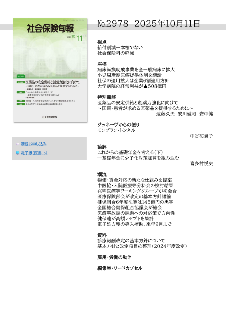 №29７8 2025年10月11日
視点
給付削減一本槍でない
社会保険料の軽減
座標
病床転換助成事業を全一般病床に拡大
小児周産期医療提供体制を議論
社保の適用拡大は企業６割適用方針
大学病院の経常利益が▲508億円
特別鼎談
医薬品の安定供給と創薬力強化に向けて
～国民・患者が求める医薬品を提供するために～
遠藤久夫 安川健司 安中健
ジュネーヴからの便り
モンブラン・トンネル
中谷祐貴子
論評
これからの基礎年金を考える（下）
―基礎年金に少子化対策加算を組み込む
喜多村悦史
潮流
物価・賃金対応の新たな仕組みを提案
中医協・入院医療等分科会の検討結果
在宅医療等ワーキンググループが初会合
医療保険部会が改定の基本方針議論
健保組合６年度決算は145億円の黒字
全国総合健保組合協議会が総会
医療事故調の課題への対応策で方向性
健保連が高額レセプトを集計
電子処方箋の導入補助、来年９月まで
資料
診療報酬改定の基本方針について
基本方針と改定項目の整理（2024年度改定）
雇用・労働の動き
編集室・ワードカプセル