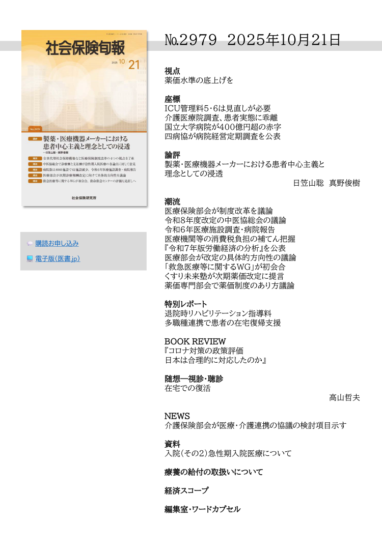 №29７9 2025年10月21日
視点
薬価水準の底上げを
座標
ICU管理料５・６は見直しが必要
介護医療院調査、患者実態に乖離
国立大学病院が400億円超の赤字
四病協が病院経営定期調査を公表
論評
製薬・医療機器メーカーにおける患者中心主義と
理念としての浸透
日笠山聡 真野俊樹
潮流
医療保険部会が制度改革を議論
令和８年度改定の中医協総会の議論
令和６年医療施設調査・病院報告
医療機関等の消費税負担の補てん把握
『令和７年版労働経済の分析』を公表
医療部会が改定の具体的方向性の議論
「救急医療等に関するＷＧ」が初会合
くすり未来塾が次期薬価改定に提言
薬価専門部会で薬価制度のあり方議論
特別レポート
退院時リハビリテーション指導料
多職種連携で患者の在宅復帰支援
BOOK REVIEW
『コロナ対策の政策評価
日本は合理的に対応したのか』 
随想―視診・聴診
在宅での復活
高山哲夫
NEWS
介護保険部会が医療・介護連携の協議の検討項目示す
資料
入院（その２）急性期入院医療について
療養の給付の取扱いについて
経済スコープ
編集室・ワードカプセル