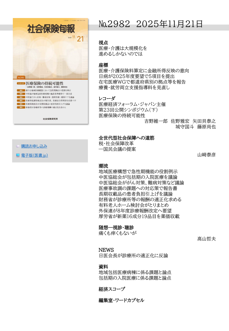 №2982 2025年11月21日
視点
医療・介護は大規模化を
進めるしかないのでは
座標
医療・介護保険料算定に金融所得反映の意向
日病が2025年度要望で５項目を提出
在宅医療WGで都道府県別の拠点等を報告
療養・就労両立支援指導料を見直し
レコーダ
医療経済フォーラム・ジャパン主催
第23回公開シンポジウム（下）
医療保険の持続可能性
吉野維一郎 佐野雅宏 矢田貝泰之
城守国斗 藤原尚也
全世代型社会保障への道筋
税・社会保障改革
―国民会議の提案
山﨑泰彦
潮流
地域医療構想で急性期機能の役割例示
中医協総会が包括期の入院医療を議論
中医協総会ががん対策、難病対策など議論
医療事故調の課題への対応策で報告書
長期収載品の患者負担引上げを議論
財務省が診療所等の報酬の適正化求める
有料老人ホーム検討会がとりまとめ
外保連が８年度診療報酬改定へ要望
厚労省が新薬16成分19品目を薬価収載
随想―視診・聴診
痛くも痒くもないが
高山哲夫
NEWS
日医会長が診療所の適正化に反論
資料
地域包括医療病棟に係る課題と論点
包括期の入院医療に係る課題と論点
経済スコープ
編集室・ワードカプセル