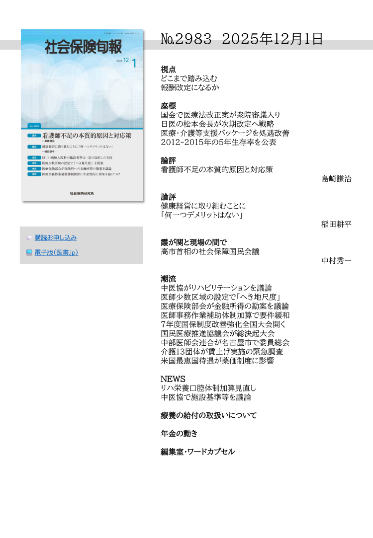 №2983 2025年12月1日
視点
どこまで踏み込む
報酬改定になるか
座標
国会で医療法改正案が衆院審議入り
日医の松本会長が次期改定へ戦略
医療・介護等支援パッケージを処遇改善
2012-2015年の５年生存率を公表
論評
看護師不足の本質的原因と対応策
島崎謙治
論評
健康経営に取り組むことに
「何一つデメリットはない」
稲田耕平
霞が関と現場の間で
高市首相の社会保障国民会議
中村秀一
潮流
中医協がリハビリテーションを議論
医師少数区域の設定で「へき地尺度」
医療保険部会が金融所得の勘案を議論
医師事務作業補助体制加算で要件緩和
７年度国保制度改善強化全国大会開く
国民医療推進協議会が総決起大会
中部医師会連合が名古屋市で委員総会
介護13団体が賃上げ実施の緊急調査
米国最恵国待遇が薬価制度に影響
NEWS
リハ栄養口腔体制加算見直し
中医協で施設基準等を議論
療養の給付の取扱いについて
年金の動き
編集室・ワードカプセル