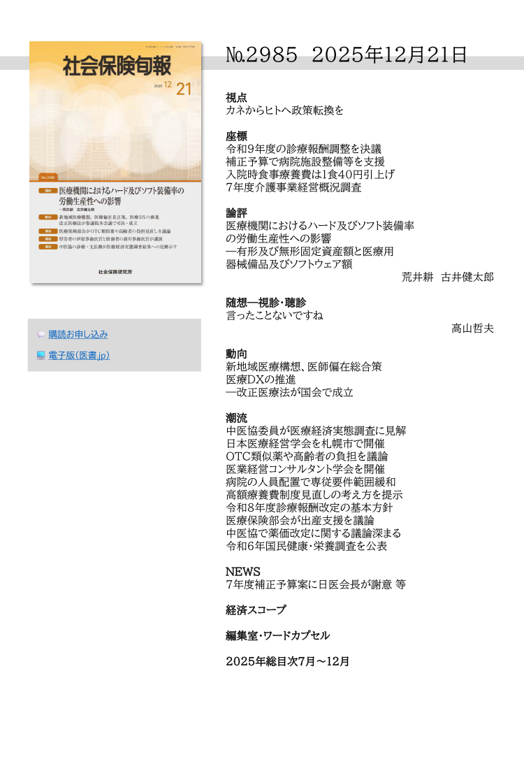 №2985 2025年12月21日
視点
カネからヒトへ政策転換を
座標
令和９年度の診療報酬調整を決議
補正予算で病院施設整備等を支援
入院時食事療養費は１食40円引上げ
７年度介護事業経営概況調査
論評
医療機関におけるハード及びソフト装備率
の労働生産性への影響
―有形及び無形固定資産額と医療用
器械備品及びソフトウェア額
荒井耕 古井健太郎
随想―視診・聴診
言ったことないですね
高山哲夫
動向
新地域医療構想、医師偏在総合策
医療ＤＸの推進
―改正医療法が国会で成立
潮流
中医協委員が医療経済実態調査に見解
日本医療経営学会を札幌市で開催
ＯＴＣ類似薬や高齢者の負担を議論
医業経営コンサルタント学会を開催
病院の人員配置で専従要件範囲緩和
高額療養費制度見直しの考え方を提示
令和８年度診療報酬改定の基本方針
医療保険部会が出産支援を議論
中医協で薬価改定に関する議論深まる
令和６年国民健康・栄養調査を公表
NEWS
７年度補正予算案に日医会長が謝意 等
経済スコープ
編集室・ワードカプセル
2025年総目次７月～12月