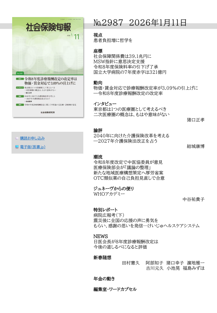 №2987 2026年1月11日
視点
患者負担増に哲学を
座標
社会保障関係費は39.１兆円に
ＭＳＷ指針に意思決定支援
令和８年度保険料率の引下げ了承
国立大学病院の７年度赤字は321億円
動向
物価・賃金対応で診療報酬改定率が3.09％の引上げに
―令和８年度診療報酬改定の改定率
インタビュー
東京都は１つの医療圏として考えるべき
二次医療圏の概念は、もはや意味がない
猪口正孝
論評
2040年に向けた介護保険改革を考える
―2027年介護保険法改正を占う
結城康博
潮流
令和８年度改定で中医協委員が意見
医療保険部会が「議論の整理」
新たな地域医療構想策定へ厚労省案
ＯＴＣ類似薬の自己負担見直しで合意
ジュネーヴからの便り
WHOアカデミー
中谷祐貴子
特別レポート
病院広報考（下）
震災後に全国の応援の声に勇気を
もらい、感謝の思いを発信─けいじゅヘルスケアシステム
NEWS
日医会長が８年度診療報酬改定は
今後の道しるべになると評価
新春随想
田村憲久 阿部知子 猪口幸子 濵地雅一
古川元久 小池晃 福島みずほ
年金の動き
編集室・ワードカプセル