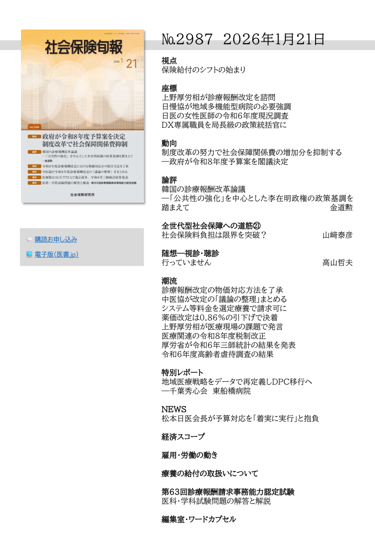 №2987 2026年1月21日
視点
保険給付のシフトの始まり
座標
上野厚労相が診療報酬改定を諮問
日慢協が地域多機能型病院の必要強調
日医の女性医師の令和６年度現況調査
DX専属職員を局長級の政策統括官に
動向
制度改革の努力で社会保障関係費の増加分を抑制する
―政府が令和８年度予算案を閣議決定
論評
韓国の診療報酬改革論議
―「公共性の強化」を中心とした李在明政権の政策基調を
踏まえて  金道勲
全世代型社会保障への道筋㉑
社会保険料負担は限界を突破？  山﨑泰彦
随想―視診・聴診
行っていません  高山哲夫
潮流
診療報酬改定の物価対応方法を了承
中医協が改定の「議論の整理」まとめる
システム等料金を選定療養で請求可に
薬価改定は0.86％の引下げで決着
上野厚労相が医療現場の課題で発言
医療関連の令和８年度税制改正
厚労省が令和６年三師統計の結果を発表
令和６年度高齢者虐待調査の結果
特別レポート
地域医療戦略をデータで再定義しDPC移行へ
―千葉秀心会 東船橋病院
NEWS
松本日医会長が予算対応を「着実に実行」と抱負
経済スコープ
雇用・労働の動き
療養の給付の取扱いについて
第63回診療報酬請求事務能力認定試験
医科・学科試験問題の解答と解説
編集室・ワードカプセル
