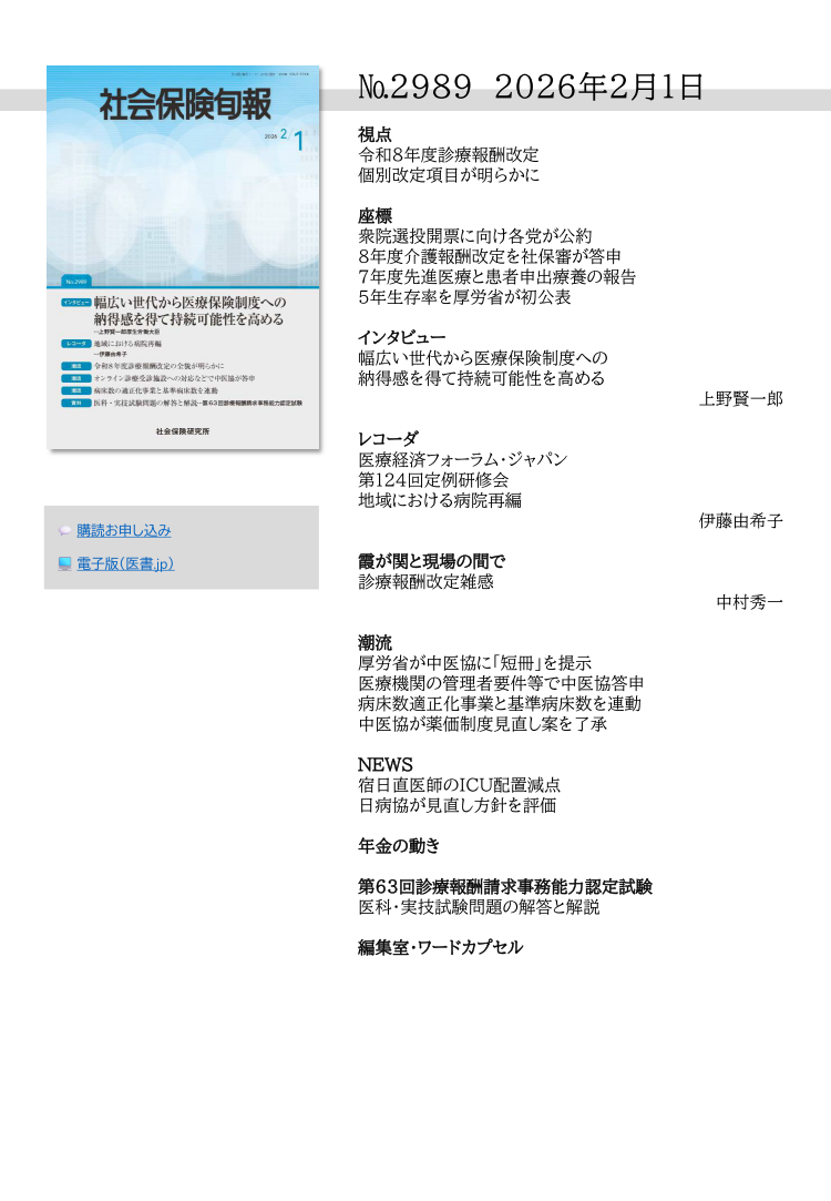 №2989 2026年2月1日
視点
令和８年度診療報酬改定
個別改定項目が明らかに
座標
衆院選投開票に向け各党が公約
８年度介護報酬改定を社保審が答申
７年度先進医療と患者申出療養の報告
５年生存率を厚労省が初公表
インタビュー
幅広い世代から医療保険制度への
納得感を得て持続可能性を高める
上野賢一郎
レコーダ
医療経済フォーラム・ジャパン
第124回定例研修会
地域における病院再編
伊藤由希子
霞が関と現場の間で
診療報酬改定雑感
中村秀一
潮流
厚労省が中医協に「短冊」を提示
医療機関の管理者要件等で中医協答申
病床数適正化事業と基準病床数を連動
中医協が薬価制度見直し案を了承
NEWS
宿日直医師のICU配置減点
日病協が見直し方針を評価
年金の動き
第63回診療報酬請求事務能力認定試験
医科・実技試験問題の解答と解説
編集室・ワードカプセル