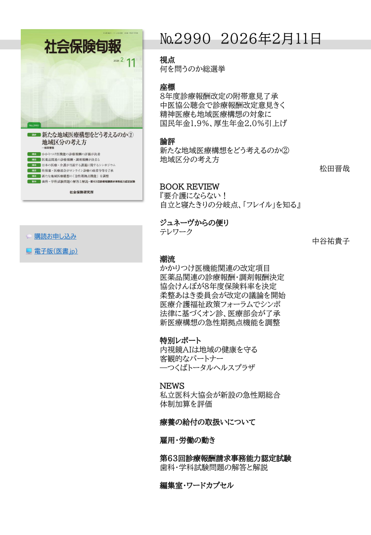 視点
何を問うのか総選挙
座標
８年度診療報酬改定の附帯意見了承
中医協公聴会で診療報酬改定意見きく
精神医療も地域医療構想の対象に
国民年金1.9％、厚生年金2.0％引上げ
論評
新たな地域医療構想をどう考えるのか②
地域区分の考え方
松田晋哉
BOOK REVIEW
『要介護にならない！
自立と寝たきりの分岐点、「フレイル」を知る』 
ジュネーヴからの便り
テレワーク
中谷祐貴子
潮流
かかりつけ医機能関連の改定項目
医薬品関連の診療報酬・調剤報酬決定
協会けんぽが８年度保険料率を決定
柔整あはき委員会が改定の議論を開始
医療介護福祉政策フォーラムでシンポ
法律に基づくオン診、医療部会が了承
新医療構想の急性期拠点機能を調整
特別レポート
内視鏡AIは地域の健康を守る
客観的なパートナー
―つくばトータルヘルスプラザ
NEWS
私立医科大協会が新設の急性期総合
体制加算を評価
療養の給付の取扱いについて
雇用・労働の動き
第63回診療報酬請求事務能力認定試験
歯科・学科試験問題の解答と解説
編集室・ワードカプセル