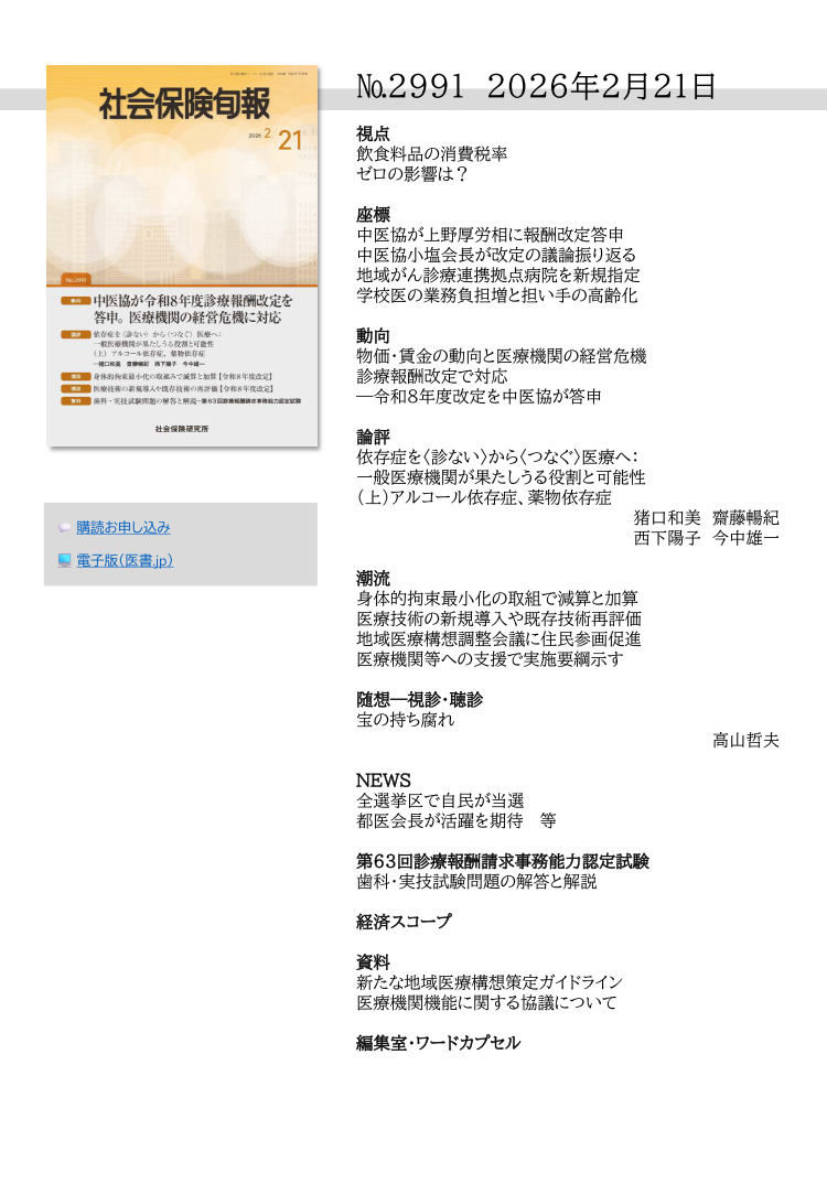 №2991 2026年2月21日
視点
飲食料品の消費税率
ゼロの影響は？
座標
中医協が上野厚労相に報酬改定答申
中医協小塩会長が改定の議論振り返る
地域がん診療連携拠点病院を新規指定
学校医の業務負担増と担い手の高齢化
動向
物価・賃金の動向と医療機関の経営危機
診療報酬改定で対応
―令和８年度改定を中医協が答申
論評
依存症を〈診ない〉から〈つなぐ〉医療へ：
一般医療機関が果たしうる役割と可能性
（上）アルコール依存症、薬物依存症
猪口和美 齋藤暢紀
西下陽子 今中雄一
潮流
身体的拘束最小化の取組で減算と加算
医療技術の新規導入や既存技術再評価
地域医療構想調整会議に住民参画促進
医療機関等への支援で実施要綱示す
随想―視診・聴診
宝の持ち腐れ
高山哲夫
NEWS
全選挙区で自民が当選
都医会長が活躍を期待 等
第63回診療報酬請求事務能力認定試験
歯科・実技試験問題の解答と解説
経済スコープ
資料
新たな地域医療構想策定ガイドライン
医療機関機能に関する協議について
編集室・ワードカプセル