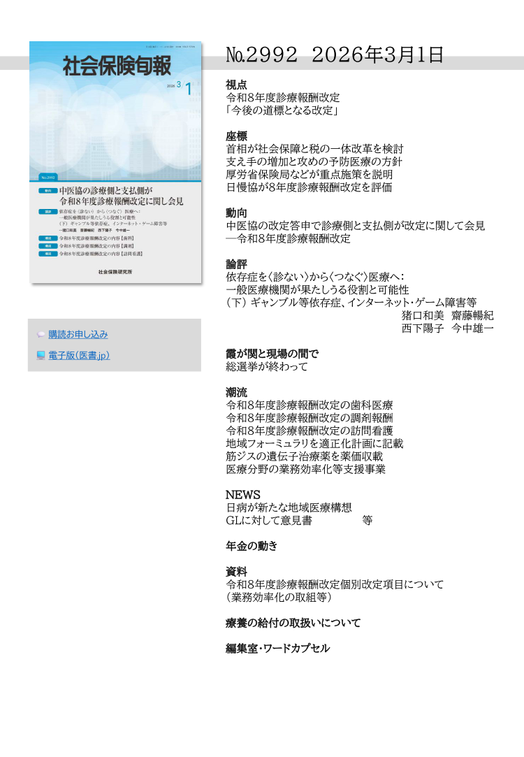 №2992 2026年3月1日
視点
令和８年度診療報酬改定
「今後の道標となる改定」
座標
首相が社会保障と税の一体改革を検討
支え手の増加と攻めの予防医療の方針
厚労省保険局などが重点施策を説明
日慢協が８年度診療報酬改定を評価
動向
中医協の改定答申で診療側と支払側が改定に関して会見
─令和８年度診療報酬改定
論評
依存症を〈診ない〉から〈つなぐ〉医療へ：
一般医療機関が果たしうる役割と可能性
（下） ギャンブル等依存症、インターネット・ゲーム障害等
猪口和美 齋藤暢紀
西下陽子 今中雄一
霞が関と現場の間で
総選挙が終わって
潮流
令和８年度診療報酬改定の歯科医療
令和８年度診療報酬改定の調剤報酬
令和８年度診療報酬改定の訪問看護
地域フォーミュラリを適正化計画に記載
筋ジスの遺伝子治療薬を薬価収載
医療分野の業務効率化等支援事業
NEWS
日病が新たな地域医療構想
GLに対して意見書 等
年金の動き
資料
令和８年度診療報酬改定個別改定項目について
（業務効率化の取組等）
療養の給付の取扱いについて
編集室・ワードカプセル