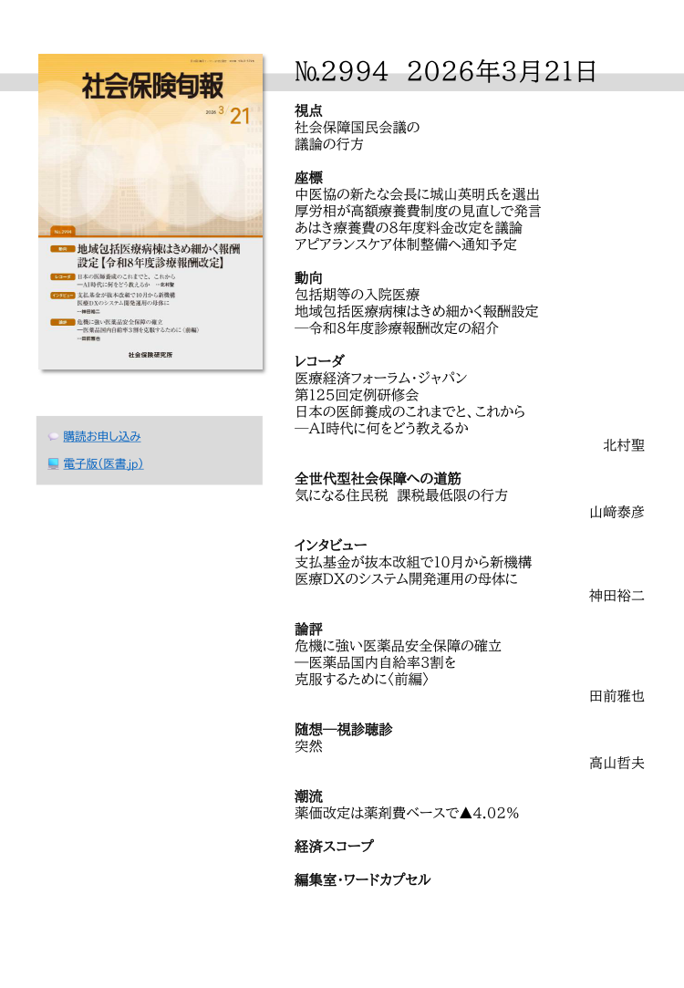 №2994 2026年3月21日
視点
社会保障国民会議の
議論の行方
座標
中医協の新たな会長に城山英明氏を選出
厚労相が高額療養費制度の見直しで発言
あはき療養費の８年度料金改定を議論
アピアランスケア体制整備へ通知予定
動向
包括期等の入院医療
地域包括医療病棟はきめ細かく報酬設定
─令和８年度診療報酬改定の紹介
レコーダ
医療経済フォーラム・ジャパン
第125回定例研修会
日本の医師養成のこれまでと、これから
─AI時代に何をどう教えるか
北村聖
全世代型社会保障への道筋
気になる住民税 課税最低限の行方
山﨑泰彦
インタビュー
支払基金が抜本改組で10月から新機構
医療DXのシステム開発運用の母体に
神田裕二
論評
危機に強い医薬品安全保障の確立
―医薬品国内自給率３割を
克服するために〈前編〉
田前雅也
随想─視診聴診
突然
高山哲夫
潮流
薬価改定は薬剤費ベースで▲4.02％
経済スコープ
編集室・ワードカプセル