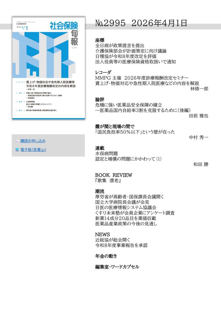 №2995 2026年4月1日
座標
全日病が政策提言を提出
介護保険部会が計画策定に向け議論
日慢協が令和８年度改定を評価
法人役員等の医療保険資格取扱いで通知
レコーダ
MMPG 主催 2026年度診療報酬改定セミナー
賃上げ・物価対応や急性期入院医療などの内容を解説
林修一郎
論評
危機に強い医薬品安全保障の確立
―医薬品国内自給率３割を克服するために〈後編〉 
田前 雅也
霞が関と現場の間で
「国民負担率50％以下」という壁が在った
中村 秀一
連載
水俣病問題
認定と補償の問題にかかわって ⑴
和田 勝
BOOK REVIEW
『歌集 漂老』 
潮流
厚労省が高齢者・国保課長会議開く
国立大学病院長会議が会見
日医の医療情報システム協議会
くすり未来塾が会員企業にアンケート調査
新薬14成分20品目を薬価収載
医薬品産業政策の今後の見通し
NEWS
近総協が総会開く
令和８年度事業報告を承認
年金の動き
編集室・ワードカプセル