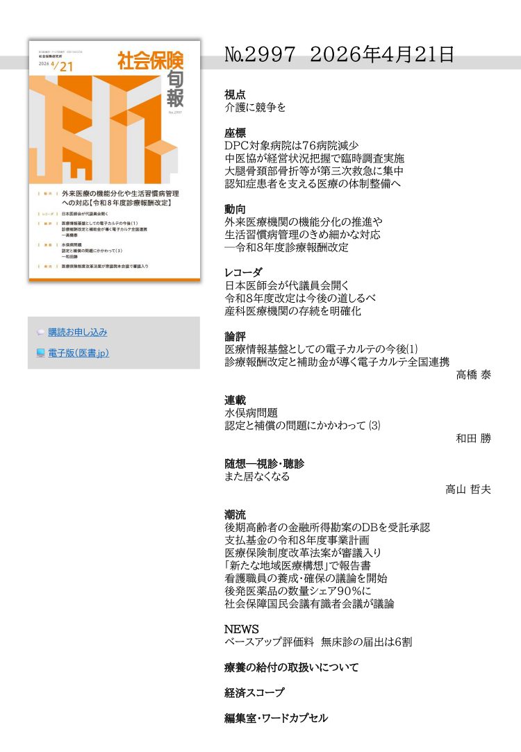 №2997 2026年4月21日
視点
介護に競争を
座標
DPC対象病院は76病院減少
中医協が経営状況把握で臨時調査実施
大腿骨頚部骨折等が第三次救急に集中
認知症患者を支える医療の体制整備へ
動向
外来医療機関の機能分化の推進や
生活習慣病管理のきめ細かな対応
─令和８年度診療報酬改定
レコーダ
日本医師会が代議員会開く
令和８年度改定は今後の道しるべ
産科医療機関の存続を明確化
論評
医療情報基盤としての電子カルテの今後⑴
診療報酬改定と補助金が導く電子カルテ全国連携
高橋 泰
連載
水俣病問題
認定と補償の問題にかかわって ⑶
和田 勝
随想―視診・聴診
また居なくなる
高山 哲夫
潮流
後期高齢者の金融所得勘案のDBを受託承認
支払基金の令和８年度事業計画
医療保険制度改革法案が審議入り
「新たな地域医療構想」で報告書
看護職員の養成・確保の議論を開始
後発医薬品の数量シェア90％に
社会保障国民会議有識者会議が議論
NEWS
ベースアップ評価料 無床診の届出は６割
療養の給付の取扱いについて
経済スコープ
編集室・ワードカプセル